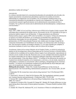 plasmáticas medias de la droga.43

Amisulpirida
La varianza interindividual de la concentración plasmática de amisulpirida sería elevada y las
mujeres presentarían concentraciones plasmáticas superiores de acuerdo con la dosis
administrada en comparación con los hombres. No se encontraron modificaciones en la
concentración plasmática de amisulpirida en relación con el tabaquismo. En cambio, dicha
concentración aumentó significativamente con la administración concomitante de litio o
clozapina. No se observó lo mismo ante la administración de benzodiazepinas o antipsicóticos
convencionales.44

Conclusión
Entre 1995 y 2000, la Food and Drug Administration (FDA) de los Estados Unidos examinó 300
solicitudes para la aprobación de drogas nuevas. De acuerdo con las 163 solicitudes en las que se
incluyeron análisis según el sexo del paciente, 11 drogas presentaron una diferencia
farmacocinética mayor o igual al 40% entre los hombres y las mujeres. Si bien esta información
se incluyó en el rótulo del producto, no se realizaron recomendaciones específicas de
dosificación relacionadas con sexo del paciente.45 El Departamento de Salud de la Mujer
perteneciente a la FDA tiene planeado financiar más estudios para investigar el papel de las
variaciones hormonales en el metabolismo de las drogas y las interacciones entre una droga y
otra. Son necesarios estudios con modelos animales e in vitro para entender por completo el
mecanismo mediante el cual el sexo influye sobre los efectos de las drogas.1

Actualmente, dentro de las normas federales de los Estados Unidos, se solicita la inclusión de
mujeres en las investigaciones clínicas financiadas por los National Institutes of Health (NIH) y
el análisis de los resultados de los estudios clínicos según el sexo del paciente, especialmente en
relación con los estudios de fase III. Hasta hace poco, en una cantidad relativamente pequeña de
los estudios financiados por los NIH se informaron hallazgos específicos relacionados con el
sexo del participante. Como dijo Blehar (2003),46 “el enfoque en las diferencias de acuerdo con
el género/sexo producirá mejorías en los tratamientos y servicios y, de este modo, mejorará la
salud pública y aumentará el conocimiento sobre la etiología y fisiopatología de los trastornos
mentales”. La mejoría en el tratamiento resultará de la especificidad de efectividad para cada
sexo y de la ausencia de efectos adversos indeseados.47
Bibliografía del artículo 1. Miller MA. Gender-based differences in the toxicity of
pharmaceuticals -the Food and Drug Administration's perspective. Int J Toxicol 2001; 20:149-
152.
2. Rademaker M. Do women have more adverse drug reactions? Am J Clin Dermatol 2001;
2:349-51.
3. Tanriverdi F, Silveira LF, MacColl GS, Bouloux PM. The hypothalamic-pituitary-gonadal
axis: immune function and autoimmunity .J Endocrinol 2003; 176:293-304.
4. Seeman MV. Gender differences in the prescribing of antipsychotic drugs. Am J Psychiatry
2004; 161:1324-33.
5. Tabenkin H, Goodwin MA, Zyzanski SJ, Stange KC, Medalie JH. Gender differences in time
spent during direct observation of doctor-patient encounters. J Womens Health (Larchmt) 2004;
13:341-9.
6. Amador XF, Flaum M, Andreasen NC, et al. Awareness of illness in schizophrenia and
 