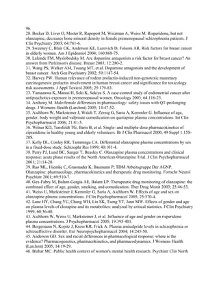 96.
28. Becker D, Liver O, Mester R, Rapoport M, Weizman A, Weiss M. Risperidone, but not
olanzapine, decreases bone mineral density in female premenopausal schizophrenia patients. J
Clin Psychiatry 2003; 64:761-6.
29. Sweeney C, Blair CK, Anderson KE, Lazovich D, Folsom AR. Risk factors for breast cancer
in elderly women. Am J Epidemiol 2004; 160:868-75.
30. Lalonde FM, Myslobodsky M. Are dopamine antagonists a risk factor for breast cancer? An
answer from Parkinson's disease. Breast 2003; 12:280-2.
31. Wang PS, Walker AM, Tsuang MT, et al. Dopamine antagonists and the development of
breast cancer. Arch Gen Psychiatry 2002; 59:1147-54.
32. Harvey PW. Human relevance of rodent prolactin-induced non-genotoxic mammary
carcinogenesis: prolactin involvement in human breast cancer and significance for toxicology
risk assessments. J Appl Toxicol 2005; 25:179-83.
33. Yamazawa K, Matsui H, Seki K, Sekiya S. A case-control study of endometrial cancer after
antipsychotics exposure in premenopausal women. Oncology 2003; 64:116-23.
34. Anthony M. Male/female differences in pharmacology: safety issues with QT-prolonging
drugs. J Womens Health (Larchmt) 2005; 14:47-52.
35. Aichhorn W, Marksteiner J, Walch T, Zernig G, Saria A, Kemmler G. Influence of age,
gender, body weight and valproate comedication on quetiapine plasma concentrations. Int Clin
Psychopharmacol 2006; 21:81-5.
36. Wilner KD, Tensfeldt TG, Baris B, et al. Single- and multiple-dose pharmacokinetics of
ziprasidone in healthy young and elderly volunteers. Br J Clin Pharmacol 2000; 49 Suppl 1:15S-
20S.
37. Kelly DL, Conley RR, Tamminga CA. Differential olanzapine plasma concentrations by sex
in a fixed-dose study. Schizophr Res 1999; 40:101-4.
38. Perry PJ, Lund BC, Sanger T, Beasley C. Olanzapine plasma concentrations and clinical
response: acute phase results of the North American Olanzapine Trial. J Clin Psychopharmacol
2001; 21:14-20.
39. Rao ML, Hiemke C, Grasmader K, Baumann P; TDM Arbeitsgruppe Der AGNP.
Olanzapine: pharmacology, pharmacokinetics and therapeutic drug monitoring. Fortschr Neurol
Psychiatr 2001; 69:510-7.
40. Gex-Fabry M, Balant-Gorgia AE, Balant LP. Therapeutic drug monitoring of olanzapine: the
combined effect of age, gender, smoking, and comedication. Ther Drug Monit 2003; 25:46-53.
41. Weiss U, Marksteiner J, Kemmler G, Saria A, Aichhorn W. Effects of age and sex on
olanzapine plasma concentrations. J Clin Psychopharmacol 2005; 25:570-4.
42. Lane HY, Chang YC, Chang WH, Lin SK, Tseng YT, Jann MW. Effects of gender and age
on plasma levels of clozapine and its metabolites: analyzed by critical statistics. J Clin Psychiatry
1999; 60:36-40.
43. Aichhorn W, Weiss U, Marksteiner J, et al. Influence of age and gender on risperidone
plasma concentrations. J Psychopharmacol 2005; 19:395-401.
44. Bergemann N, Kopitz J, Kress KR, Frick A. Plasma amisulpride levels in schizophrenia or
schizoaffective disorder. Eur Neuropsychopharmacol 2004; 14:245-50.
45. Anderson GD. Sex and racial differences in pharmacological response: where is the
evidence? Pharmacogenetics, pharmacokinetics, and pharmacodynamics. J Womens Health
(Larchmt) 2005; 14:19-29.
46. Blehar MC. Public health context of women's mental health research. Psychiatr Clin North
 