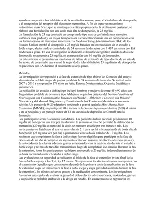 actuales comprenden los inhibidores de la acetilcolinesterasa, como el clorhidrato de donepecilo,
y el antagonista del receptor del glutamato memantina. A fin de lograr un tratamiento
sintomático más eficaz, que se mantenga en el tiempo para evitar la declinación posterior, se
elaboró una formulación con una dosis más alta de donepecilo, de 23 mg/día.
La formulación de 23 mg consta de un comprimido tipo matriz que brinda una absorción
sistémica más gradual y un mayor tiempo hasta la concentración máxima en comparación con
las formulaciones de liberación inmediata. La Food and Drug Administration (FDA) de los
Estados Unidos aprobó el donepecilo a 23 mg/día basados en los resultados de un estudio a
doble ciego, aleatorizado y controlado, de 24 semanas de duración con 1 467 pacientes con EA
moderada a grave. En esa investigación se demostró el beneficio cognitivo cuando la dosis de
donepecilo se aumentó a 23 mg/día, en comparación con 10 mg/día de donepecilo.
En este artículo se presentan los resultados de la fase de extensión de tipo abierto, de un año de
duración, de ese estudio que evaluó la seguridad y tolerabilidad de 23 mg/diarios de donepecilo
en pacientes con EA durante el tratamiento a largo plazo.

Métodos
La investigación correspondió a la fase de extensión de tipo abierto de 12 meses, del ensayo
aleatorizado, a doble ciego, de grupos paralelos de 24 semanas de duración. Se realizó entre
2007 y 2010 y comprendió 179 sitios en Asia, Europa, Norteamérica, Oceanía, Sudáfrica y
Sudamérica.
La población del estudio a doble ciego incluyó hombres y mujeres de entre 45 y 90 años con
diagnóstico probable de demencia tipo Alzheimer según los criterios del National Institute of
Neurological and Communicative Diseases and Stroke – Alzheimer’s Disease and Related
Disorders y del Manual Diagnóstico y Estadístico de los Trastornos Mentales en su cuarta
edición. Un puntaje de 0–20 (deterioro moderado a grave) según la Mini-Mental State
Evaluation (MMSE); un puntaje de 90 o menos en la Severe Impairment Battery (SIB) al inicio
y en la pesquisa, y un puntaje menor de 12 en la escala de depresión de Cornell para la
demencia.
Los participantes eran físicamente saludables. Los pacientes habían recibido previamente 10
mg/día de donepecilo una vez por día durante 12 semanas o más. Se permitió la utilización de
memantina (20 mg/día o menos) si la dosis se mantuvo estable por tres meses o más. Los
participantes se dividieron al azar en una relación 2:1 para recibir el comprimido de dosis alta de
donepecilo (23 mg una vez por día) o permanecer con la dosis estándar de 10 mg/día. Los
pacientes que completaron la fase a doble ciego fueron elegibles para participar en la fase de
extensión de un año si cumplían los siguientes criterios: ausencia de efectos adversos graves y
de antecedentes de efectos adversos graves relacionados con la medicación durante el estudio a
doble ciego y no más de tres días transcurridos luego de completado ese estudio. Durante la fase
de extensión, todos los participantes recibieron donepecilo a 23 mg/día, independientemente de
la dosis recibida durante el estudio a doble ciego.
Las evaluaciones se seguridad se realizaron al inicio de la fase de extensión (visita final de la
fase a doble ciego) y a los 3, 6, 9 y 12 meses. Se registraron los efectos adversos emergentes con
el tratamiento (aquellos que comenzaron después de la primera dosis de medicación en la fase
de extensión o que se iniciaron en la fase a doble ciego y cuya gravedad aumentó durante la fase
de extensión), los efectos adversos graves y la medicación concomitante. Los investigadores
fueron los encargados de evaluar la gravedad de los efectos adversos (leves, moderados, graves)
y su posible o probable atribución a la droga en estudio. En cada consulta se registraron los
 