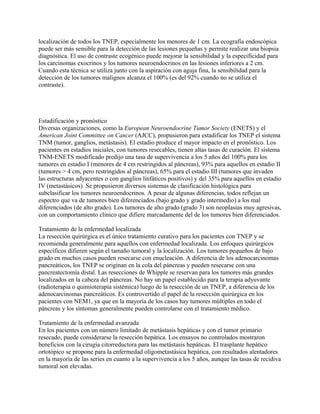localización de todos los TNEP, especialmente los menores de 1 cm. La ecografía endoscópica
puede ser más sensible para la detección de las lesiones pequeñas y permite realizar una biopsia
diagnóstica. El uso de contraste ecogénico puede mejorar la sensibilidad y la especificidad para
los carcinomas exocrinos y los tumores neuroendocrinos en las lesiones inferiores a 2 cm.
Cuando esta técnica se utiliza junto con la aspiración con aguja fina, la sensibilidad para la
detección de los tumores malignos alcanza el 100% (es del 92% cuando no se utiliza el
contraste).




Estadificación y pronóstico
Diversas organizaciones, como la European Neuroendocrine Tumor Society (ENETS) y el
American Joint Committee on Cancer (AJCC), propusieron para estadificar los TNEP el sistema
TNM (tumor, ganglios, metástasis). El estadio produce el mayor impacto en el pronóstico. Los
pacientes en estadios iniciales, con tumores resecables, tienen altas tasas de curación. El sistema
TNM-ENETS modificado predijo una tasa de supervivencia a los 5 años del 100% para los
tumores en estadio I (menores de 4 cm restringidos al páncreas), 93% para aquellos en estadio II
(tumores > 4 cm, pero restringidos al páncreas), 65% para el estadio III (tumores que invaden
las estructuras adyacentes o con ganglios linfáticos positivos) y del 35% para aquellos en estadio
IV (metastásicos). Se propusieron diversos sistemas de clasificación histológica para
subclasificar los tumores neuroendocrinos. A pesar de algunas diferencias, todos reflejan un
espectro que va de tumores bien diferenciados (bajo grado y grado intermedio) a los mal
diferenciados (de alto grado). Los tumores de alto grado (grado 3) son neoplasias muy agresivas,
con un comportamiento clínico que difiere marcadamente del de los tumores bien diferenciados.

Tratamiento de la enfermedad localizada
La resección quirúrgica es el único tratamiento curativo para los pacientes con TNEP y se
recomienda generalmente para aquellos con enfermedad localizada. Los enfoques quirúrgicos
específicos difieren según el tamaño tumoral y la localización. Los tumores pequeños de bajo
grado en muchos casos pueden resecarse con enucleación. A diferencia de los adenocarcinomas
pancreáticos, los TNEP se originan en la cola del páncreas y pueden resecarse con una
pancreatectomía distal. Las resecciones de Whipple se reservan para los tumores más grandes
localizados en la cabeza del páncreas. No hay un papel establecido para la terapia adyuvante
(radioterapia o quimioterapia sistémica) luego de la resección de un TNEP, a diferencia de los
adenocarcinomas pancreáticos. Es controvertido el papel de la resección quirúrgica en los
pacientes con NEM1, ya que en la mayoría de los casos hay tumores múltiples en todo el
páncreas y los síntomas generalmente pueden controlarse con el tratamiento médico.

Tratamiento de la enfermedad avanzada
En los pacientes con un número limitado de metástasis hepáticas y con el tumor primario
resecado, puede considerarse la resección hepática. Los ensayos no controlados mostraron
beneficios con la cirugía citorreductora para las metástasis hepáticas. El trasplante hepático
ortotópico se propone para la enfermedad oligometastásica hepática, con resultados alentadores
en la mayoría de las series en cuanto a la supervivencia a los 5 años, aunque las tasas de recidiva
tumoral son elevadas.
 