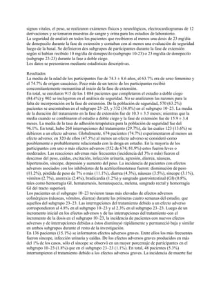 signos vitales, el peso, se realizaron exámenes físicos y neurológicos, electrocardiogramas de 12
derivaciones y se tomaron muestras de sangre y orina para los estudios de laboratorio.
La seguridad de analizó en todos los pacientes que recibieron al menos una dosis de 23 mg/día
de donepecilo durante la fase de extensión y contaban con al menos una evaluación de seguridad
luego de la basal. Se definieron dos subgrupos de participantes durante la fase de extensión
según si habían recibido 10 mg/día de donepecilo (subgrupo 10-23) o 23 mg/día de donepecilo
(subgrupo 23-23) durante la fase a doble ciego.
Los datos se presentaron mediante estadísticas descriptivas.

Resultados
La media de la edad de los participantes fue de 74.3 ± 8.6 años, el 63.7% era de sexo femenino y
el 74.7% de origen caucásico. Poco más de un tercio de los participantes recibió
concomitantemente memantina al inicio de la fase de extensión.
En total, se enrolaron 915 de los 1 084 pacientes que completaron el estudio a doble ciego
(84.4%) y 902 se incluyeron en el análisis de seguridad. No se analizaron las razones para la
falta de incorporación en la fase de extensión. De la población de seguridad, 570 (63.2%)
pacientes se encontraban en el subgrupo 23–23, y 332 (36.8%) en el subgrupo 10–23. La media
de la duración del tratamiento en la fase de extensión fue de 10.3 ± 3.5 meses; mientras que la
media cuando se combinaron el estudio a doble ciego y la fase de extensión fue de 15.9 ± 3.4
meses. La media de la tasa de adhesión terapéutica para la población de seguridad fue del
96.1%. En total, hubo 268 interrupciones del tratamiento (29.7%), de las cuales 123 (13.6%) se
debieron a un efecto adverso. Globalmente, 674 pacientes (74.7%) experimentaron al menos un
efecto adverso; en 320 de ellos (47.5%) al menos un efecto adverso se consideró como
posiblemente o probablemente relacionado con la droga en estudio. En la mayoría de los
participantes con uno o más efectos adversos (552 de 674; 81.9%) estos fueron leves o
moderados. Las reacciones adversas más frecuentes (incidencia del 3% o más) fueron el
descenso del peso, caídas, excitación, infección urinaria, agresión, diarrea, náuseas,
hipertensión, síncope, depresión y aumento del peso. La incidencia de pacientes con efectos
adversos asociados con los inhibidores de la acetilcolinesterasa fueron: disminución de peso
(11.2%), pérdida de peso de 7% o más (11.1%), diarrea (4.3%), náuseas (3.5%), síncope (3.1%),
vómitos (2.7%), anorexia (2.4%), bradicardia (1.2%) y sangrado gastrointestinal (GI) (0.8%,
tales como hemorragia GI, hematemesis, hematoquecia, melena, sangrado rectal y hemorragia
GI del tracto superior).
Los pacientes en el subgrupo 10–23 tuvieron tasas más elevadas de efectos adversos
colinérgicos (náuseas, vómitos, diarrea) durante las primeras cuatro semanas del estudio, que
aquellos del subgrupo 23–23. Las interrupciones del tratamiento debido a un efecto adverso
correspondieron al 4.8% en el subgrupo 10–23 y al 2.3% en el subgrupo 23–23. Luego de un
incremento inicial en los efectos adversos y de las interrupciones del tratamiento con el
incremento de la dosis en el subgrupo 10–23, la incidencia de pacientes con nuevos efectos
adversos y de interrupciones debidas a éstos disminuyó rápidamente y permaneció baja y similar
en ambos subgrupos durante el resto de la investigación.
En 136 pacientes (15.1%) se informaron efectos adversos graves. Entre ellos los más frecuentes
fueron síncope, infección urinaria y caídas. De los efectos adversos graves producidos en más
del 1% de los casos, sólo el síncope se observó en un mayor porcentaje de participantes en el
subgrupo 10–23 (1.8%) que en el subgrupo 23–23 (1.1%). En total, 48 pacientes (5.3%)
interrumpieron el tratamiento debido a los efectos adversos graves. La incidencia de muerte fue
 