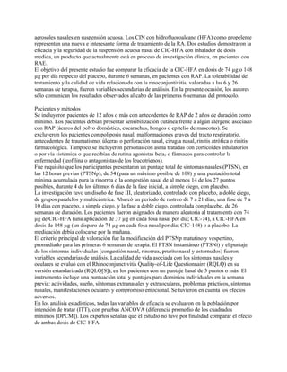 aerosoles nasales en suspensión acuosa. Los CIN con hidrofluoroalcano (HFA) como propelente
representan una nueva e interesante forma de tratamiento de la RA. Dos estudios demostraron la
eficacia y la seguridad de la suspensión acuosa nasal de CIC-HFA con inhalador de dosis
medida, un producto que actualmente está en proceso de investigación clínica, en pacientes con
RAE.
El objetivo del presente estudio fue comparar la eficacia de la CIC-HFA en dosis de 74 µg o 148
µg por día respecto del placebo, durante 6 semanas, en pacientes con RAP. La tolerabilidad del
tratamiento y la calidad de vida relacionada con la rinoconjuntivitis, valoradas a las 6 y 26
semanas de terapia, fueron variables secundarias de análisis. En la presente ocasión, los autores
sólo comunican los resultados observados al cabo de las primeras 6 semanas del protocolo.

Pacientes y métodos
Se incluyeron pacientes de 12 años o más con antecedentes de RAP de 2 años de duración como
mínimo. Los pacientes debían presentar sensibilización cutánea frente a algún alérgeno asociado
con RAP (ácaros del polvo doméstico, cucarachas, hongos o epitelio de mascotas). Se
excluyeron los pacientes con poliposis nasal, malformaciones graves del tracto respiratorio,
antecedentes de traumatismo, úlceras o perforación nasal, cirugía nasal, rinitis atrófica o rinitis
farmacológica. Tampoco se incluyeron personas con asma tratadas con corticoides inhalatorios
o por vía sistémica o que recibían de rutina agonistas beta2 o fármacos para controlar la
enfermedad (teofilina o antagonistas de los leucotrienos).
Fue requisito que los participantes presentaran un puntaje total de síntomas nasales (PTSN), en
las 12 horas previas (PTSNp), de 54 (para un máximo posible de 108) y una puntación total
mínima acumulada para la rinorrea o la congestión nasal de al menos 14 de los 27 puntos
posibles, durante 4 de los últimos 6 días de la fase inicial, a simple ciego, con placebo.
La investigación tuvo un diseño de fase III, aleatorizado, controlado con placebo, a doble ciego,
de grupos paralelos y multicéntrica. Abarcó un período de rastreo de 7 a 21 días, una fase de 7 a
10 días con placebo, a simple ciego, y la fase a doble ciego, controlada con placebo, de 26
semanas de duración. Los pacientes fueron asignados de manera aleatoria al tratamiento con 74
µg de CIC-HFA (una aplicación de 37 µg en cada fosa nasal por día; CIC-74), a CIC-HFA en
dosis de 148 µg (un disparo de 74 µg en cada fosa nasal por día; CIC-148) o a placebo. La
medicación debía colocarse por la mañana.
El criterio principal de valoración fue la modificación del PTSNp matutino y vespertino,
promediado para las primeras 6 semanas de terapia. El PTSN instantáneo (PTSNi) y el puntaje
de los síntomas individuales (congestión nasal, rinorrea, prurito nasal y estornudos) fueron
variables secundarias de análisis. La calidad de vida asociada con los síntomas nasales y
oculares se evaluó con el Rhinoconjunctivitis Quality-of-Life Questionnaire (RQLQ) en su
versión estandarizada (RQLQ[S]), en los pacientes con un puntaje basal de 3 puntos o más. El
instrumento incluye una puntuación total y puntajes para dominios individuales en la semana
previa: actividades, sueño, síntomas extranasales y extraoculares, problemas prácticos, síntomas
nasales, manifestaciones oculares y compromiso emocional. Se tuvieron en cuenta los efectos
adversos.
En los análisis estadísticos, todas las variables de eficacia se evaluaron en la población por
intención de tratar (ITT), con pruebas ANCOVA (diferencia promedio de los cuadrados
mínimos [DPCM]). Los expertos señalan que el estudio no tuvo por finalidad comparar el efecto
de ambas dosis de CIC-HFA.
 