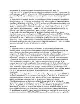 concentración de ningún tipo de partícula, en ningún momento de la gestación.
El cociente ApoCIII fue significativamente más bajo en las mujeres con DcPE, en comparación
con las pacientes con DsPE, en la visita 1 (p < 0.01), no así en etapas avanzadas de la gestación.
El cociente ApoCIII bajo tendió a asociarse con la aparición posterior de preeclampsia (p =
0.07).
En la medida que la gestación progresó, en las enfermas diabéticas se observaron aumentos de
todas las subclases de Lp con Apo B (con excepción de la Lp-B:C) y de la ApoCIII y descenso
significativo del cociente ApoCIII (p < 0.01). No se observaron diferencias en las subclases con
ApoA en el transcurso del embarazo. En los análisis en los cuales se compararon las pacientes
DsPE y los controles no se constataron diferencias significativas en las subclases de Lp con
ApoB o ApoA, en ningún momento. La ApoCIII total fue considerablemente más alta en las
enfermas DsPE respecto de los controles, sólo en la última visita (p < 0.05).
En la segunda visita, los niveles séricos de la ApoB y el cociente ApoB:ApoAI fueron
significativamente mayores en las pacientes DcPE respecto de las enfermas DsPE (p < 0.05). En
todas las mujeres diabéticas se observó un incremento semejante y sustancial de la
concentración de ApoAI, ApoB y del cociente ApoB:ApoAI en relación con el avance de la
gestación (p < 0.01). En los controles se comprobaron aumentos considerables de los niveles
séricos de la ApoB y del cociente ApoB:ApoAI en el curso del embarazo (p < 0.01); en cambio,
la concentración de la ApoAI o de la Lp(a) no se modificó.

Discusión
En el presente estudio se analizaron por primera vez las subclases de las lipoproteínas
plasmáticas en el curso de la gestación y su asociación con la aparición de preeclampsia. Los
autores observaron que el incremento de ciertas partículas ricas en colesterol y que el
compromiso de la lipólisis periférica en las primeras etapas del embarazo predicen la aparición
de preeclampsia. Por el contrario, los triglicéridos, las subclases de lipoproteínas ricas en
triglicéridos y la mayoría de las mediciones de las HDL no se vincularon con la preeclampsia.
El análisis del perfil convencional de lípidos mostró niveles más altos de colesterol total y de
LDLc, en las mujeres con diabetes tipo 1 que presentaron preeclampsia, respecto de las
pacientes que no tuvieron la complicación. En un metanálisis previo de 22 trabajos, la mayoría
de ellos en pacientes no diabéticas, la concentración materna de los triglicéridos se asoció en
forma positiva con la preeclampsia; sin embargo, señalan los autores, estos hallazgos deben
considerarse con cautela porque no se efectuó el ajuste correspondiente según el estado prandial.
Este factor podría explicar porqué en el presente estudio no se encontró la asociación
mencionada.
Al igual que en este trabajo, el incremento de los niveles de lípidos (con excepción del HDLc)
en el curso del embarazo ha sido informado en las mujeres no diabéticas, en las enfermas con
diabetes tipo 1 y tipo 2 y en las pacientes con diabetes gestacional. Sin embargo, en esta
ocasión, las modificaciones observadas no predijeron el riesgo de preeclampsia.
Coincidentemente con el perfil convencional de lípidos, el análisis de las subclases de
lipoproteínas según el tamaño, determinado con RMN, reveló mayor concentración de las LDL
y de las LDL grandes, en las visitas 1 y 2 en las pacientes diabéticas que presentaron
preeclampsia; en cambio no se observaron diferencias entre los grupos en las LDL pequeñas,
como tampoco en las partículas ricas en triglicéridos (quilomicrones y VLDL) y en las HDL.
En la medida que la gestación avanzó se comprobó un aumento importante de la mayoría de las
partículas ricas en colesterol (LDL, IDL y LDL grandes), de las partículas ricas en triglicéridos
 