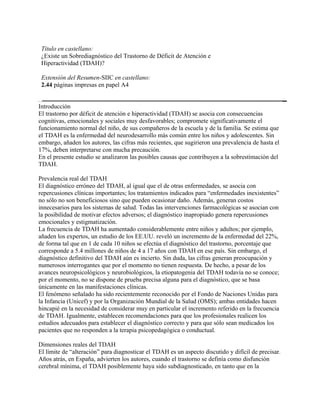 Título en castellano:
 ¿Existe un Sobrediagnóstico del Trastorno de Déficit de Atención e
 Hiperactividad (TDAH)?

 Extensión del Resumen-SIIC en castellano:
 2.44 páginas impresas en papel A4


Introducción
El trastorno por déficit de atención e hiperactividad (TDAH) se asocia con consecuencias
cognitivas, emocionales y sociales muy desfavorables; compromete significativamente el
funcionamiento normal del niño, de sus compañeros de la escuela y de la familia. Se estima que
el TDAH es la enfermedad del neurodesarrollo más común entre los niños y adolescentes. Sin
embargo, añaden los autores, las cifras más recientes, que sugirieron una prevalencia de hasta el
17%, deben interpretarse con mucha precaución.
En el presente estudio se analizaron las posibles causas que contribuyen a la sobrestimación del
TDAH.

Prevalencia real del TDAH
El diagnóstico erróneo del TDAH, al igual que el de otras enfermedades, se asocia con
repercusiones clínicas importantes; los tratamientos indicados para “enfermedades inexistentes”
no sólo no son beneficiosos sino que pueden ocasionar daño. Además, generan costos
innecesarios para los sistemas de salud. Todas las intervenciones farmacológicas se asocian con
la posibilidad de motivar efectos adversos; el diagnóstico inapropiado genera repercusiones
emocionales y estigmatización.
La frecuencia de TDAH ha aumentado considerablemente entre niños y adultos; por ejemplo,
añaden los expertos, un estudio de los EE.UU. reveló un incremento de la enfermedad del 22%,
de forma tal que en 1 de cada 10 niños se efectúa el diagnóstico del trastorno, porcentaje que
corresponde a 5.4 millones de niños de 4 a 17 años con TDAH en ese país. Sin embargo, el
diagnóstico definitivo del TDAH aún es incierto. Sin duda, las cifras generan preocupación y
numerosos interrogantes que por el momento no tienen respuesta. De hecho, a pesar de los
avances neuropsicológicos y neurobiológicos, la etiopatogenia del TDAH todavía no se conoce;
por el momento, no se dispone de prueba precisa alguna para el diagnóstico, que se basa
únicamente en las manifestaciones clínicas.
El fenómeno señalado ha sido recientemente reconocido por el Fondo de Naciones Unidas para
la Infancia (Unicef) y por la Organización Mundial de la Salud (OMS); ambas entidades hacen
hincapié en la necesidad de considerar muy en particular el incremento referido en la frecuencia
de TDAH. Igualmente, establecen recomendaciones para que los profesionales realicen los
estudios adecuados para establecer el diagnóstico correcto y para que sólo sean medicados los
pacientes que no responden a la terapia psicopedagógica o conductual.

Dimensiones reales del TDAH
El límite de “alteración” para diagnosticar el TDAH es un aspecto discutido y difícil de precisar.
Años atrás, en España, advierten los autores, cuando el trastorno se definía como disfunción
cerebral mínima, el TDAH posiblemente haya sido subdiagnosticado, en tanto que en la
 