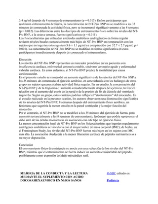 3.4 pg/ml después de 8 semanas de entrenamiento (p = 0.013). En los participantes que
realizaron entrenamiento de fuerza, la concentración del NT-Pro BNP no se modificó a los 35
minutos de comenzada la actividad física, pero se incrementó significativamente a las 8 semanas
(p = 0.012). Las diferencias entre los dos tipos de entrenamiento físico sobre los niveles del NT-
Pro BNP, a la octava semana, fueron significativas (p = 0.011).
Los fisicoculturistas que utilizaban esteroides anabólicos androgénicos en forma regular
tuvieron niveles basales sustancialmente más bajos de NT-Pro BNP en comparación con los
sujetos que no ingerían estos agentes (8.6 ± 1.1 pg/ml en comparación con 32.7 ± 2.7 pg/ml; p <
0.001). La concentración de NT-Pro BNP no se modificó en forma significativa en estos
participantes inmediatamente después de comenzado el entrenamiento.

Discusión
Los niveles del NT-Pro BNP representan un marcador pronóstico en los pacientes con
insuficiencia cardíaca, enfermedad coronaria estable, síndrome coronario agudo y enfermedad
valvular cardíaca. En estos enfermos, el NT-Pro BNP predice la mortalidad por causa
cardiovascular.
En el presente estudio se comprobó un aumento significativo de los niveles del NT-Pro BNP a
los 35 minutos de comenzado el ejercicio aeróbico, en concordancia con los hallazgos de otros
grupos en sujetos que practicaban actividad física regular. En un estudio, la concentración del
NT-Pro BNP y de la troponina-T aumentó considerablemente después del ejercicio, tal vez en
relación con el aumento del estrés de la pared o de la presión de fin de diástole del ventrículo
izquierdo. Según un grupo, estos cambios podrían reflejar el “atontamiento” del miocardio. En
el estudio realizado en la presente ocasión, los autores observaron una disminución significativa
de los niveles del NT-Pro BNP, 8 semanas después del entrenamiento físico aeróbico, un
fenómeno que sugeriría la menor tensión en la pared ventricular y la mejor función del
miocardio.
Por el contrario, el NT-Pro BNP no se modificó a los 35 minutos del ejercicio de fuerza, pero
aumentó sustancialmente a las 8 semanas de entrenamiento, fenómeno que podría representar el
daño sutil de las células miocárdicas en asociación con este tipo de ejercicio físico.
La menor concentración basal de NT-Pro BNP en los fisicoculturistas que ingerían regularmente
andrógenos anabólicos se vincularía con el mayor índice de masa corporal (IMC); de hecho, en
el Framingham Study, los niveles del NT-Pro BNP fueron más bajos en los sujetos con IMC
más alto. La asociación obedecería a la menor liberación cardíaca de péptidos natriuréticos o a
su mayor depuración.

Conclusión
El entrenamiento físico de resistencia se asocia con una reducción de los niveles del NT-Pro
BNP, mientras que el entrenamiento de fuerza induce un aumento considerable del péptido,
posiblemente como expresión del daño miocárdico sutil.




 MEJORIA DE LA CONDUCTA Y LA LECTURA                                   ReSIIC editado en:
 MEDIANTE EL SUPLEMENTO CON ACIDO
 DOCOSAHEXAENOICO EN NIñOS SANOS                                       Pediatría
 