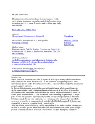 Oxford, Reino Unido

 El suplemento nutricional con ácido docosahexaenoico podría
 mejorar tanto la conducta como el aprendizaje de los niños sanos
 en edad escolar, en el marco de un adecuado perfil de seguridad y
 tolerabilidad.

 PLos One 7(9):1-14 Sep, 2012

 Autores:
 Montgomery P, Richardson AJ, Burton JR                              Neurología

 Institución/es participante/s en la investigación:                  Medicina Familiar
 University of Oxford                                                Nutrición
                                                                     Salud Mental
 Título original:
 Docosahexaenoic Acid for Reading, Cognition and Behavior in
 Children Aged 7-9 Years: A Randomized, Controlled Trial (The
 DOLAB Study)

 Título en castellano:
 Acido Docosahexaenoico para la Lectura, la Cognición y la
 Conducta en Niños de 7 a 9 Años: Ensayo Controlado y
 Aleatorizado (Estudio DOLAB)

 Extensión del Resumen-SIIC en castellano:
 2.8 páginas impresas en papel A4


Introducción
Pese a tratarse de nutrientes esenciales, la ingesta de ácidos grasos omega-3 aún se considera
reducida en muchos países desarrollados. Las dos moléculas de mayor importancia están
representadas por los ácidos docosahexaenoico (DHA) y eicosapentaenoico (EPA), presentes en
pescados, algas y mariscos.
Se dispone de información acerca de la repercusión deletérea de la baja ingestión de estos
productos en relación con la conducta y el desarrollo cognitivo de los niños. Si bien se han
efectuado estudios controlados y aleatorizados que señalan los potenciales beneficios de los
ácidos grasos poliinsaturados (AGPI) en términos de la conducta y el aprendizaje, la mayor
parte de estos ensayos se ha efectuado con pacientes con trastorno por déficit de atención e
hiperactividad, dislexia u otras afecciones. Las ventajas de estos productos han incluido la
mejoría en la atención, la concentración, la ansiedad y la labilidad emocional. Se destaca que
resta definir la potencial extrapolación de esta aplicación.
Si bien se admite la necesidad de un estudio controlado y aleatorizado con niños sanos en edad
escolar, se reconoce que los potenciales beneficios del suplemento con ácidos grasos omega-3
podrían advertirse con mayor énfasis en aquellos niños con peor desempeño académico.
 