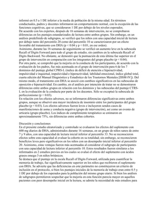 informó en 0.5 a 1 DE inferior a la media de población de la misma edad. En términos
conductuales, padres y docentes informaron un comportamiento normal, con la excepción de las
funciones cognitivas, que se consideraron 1 DE por debajo de los niveles esperados.
De acuerdo con los expertos, después de 16 semanas de intervención, no se comprobaron
diferencias en los puntajes estandarizados de lectura entre ambos grupos. Sin embargo, en un
análisis predefinido de subgrupos, se verificó que los niños con una capacidad inicial de lectura
por debajo tanto del percentilo 20 como del percentilo 10 se caracterizaron por un efecto
favorable del tratamiento con DHA (p < 0.04 y p < 0.01, en ese orden).
Asimismo, durante las 16 semanas de seguimiento se verificó un aumento leve en la subescala
Recall of Digits Forward para todo el grupo de estudio, sin cambios en la subescala Recall of
Digits Backward. No obstante, se demostró que la puntuación de esta última fue superior en el
grupo de intervención en comparación con los integrantes del grupo placebo (p < 0.04).
Por otra parte, se comprobó que la mejoría en la conducta de los participantes, de acuerdo con la
evaluación de los padres, fue más acentuada en el grupo de intervención para 6 de los 7
dominios del puntaje global CPRS-L (índice de déficit de atención e hiperactividad,
impulsividad e inquietud, impulsividad e hiperactividad, labilidad emocional, índice global total,
cuarta edición del Manual Diagnóstico y Estadístico de los Trastornos Mentales [DSM-IV]). Del
mismo modo, el tratamiento con DHA se asoció con cambios significativos en las subescalas de
oposición e hiperactividad. En cambio, en el análisis por intención de tratar no se demostraron
diferencias entre ambos grupos en relación con los dominios y las subescalas del puntaje CTRS-
L en la evaluación de la conducta por parte de los docentes. Sólo se exceptuó la subescala de
perfeccionismo (p < 0.03).
En relación con los efectos adversos, no se informaron diferencias significativas entre ambos
grupos, aunque se observó una mayor incidencia de insomnio entre los participantes del grupo
placebo (p < 0.03). Los efectos adversos fueron leves e incluyeron sendos casos de
manifestaciones de asma y conducta negativa (grupo de intervención), así como un evento de
urticaria (grupo placebo). Los índices de cumplimiento terapéutico se estimaron en
aproximadamente 75%, sin diferencias entre ambas cohortes.

Discusión y conclusiones
En el presente estudio aleatorizado y controlado se evaluaron los efectos del suplemento con
600 mg diarios de DHA, administrados durante 16 semanas, en un grupo de niños sanos de entre
7 y 9 años, con una capacidad de lectura inicial inferior al percentilo 33. No se reconocieron
efectos sobre esta capacidad al evaluar la cohorte en su totalidad; sin embargo, se reconocieron
beneficios leves pero significativos en los niños con un desempeño inicial inferior al percentilo
20. Asimismo, estas ventajas fueron más acentuadas al considerar el subgrupo de participantes
con una capacidad de lectura inferior al percentilo 10. Estos resultados fueron similares a los
informados en 2 estudios previos en los cuales se evaluó el efecto del suplemento con ácidos
grasos omega-3 en niños británicos.
Se destaca que el puntaje en la escala Recall of Digits Forward, utilizada para cuantificar la
memoria de trabajo, fue significativamente superior en los niños que recibieron el suplemento
con DHA. Se advierte que las deficiencias en este parámetro no constituyeron un criterio de
inclusión en el protocolo, si bien los puntajes iniciales de la memoria de trabajo eran entre 0.5 y
1 DE por debajo de los esperados para la población del mismo grupo etario. Si bien los análisis
de subgrupos permitieron sospechar que la mejoría en esta función parecía mayor en aquellos
pacientes con peor desempeño inicial en la lectura, se admite la necesidad de más estudios para
 