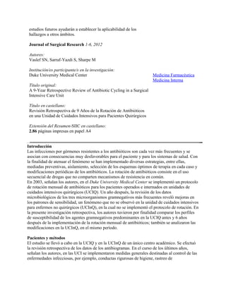 estudios futuros ayudarán a establecer la aplicabilidad de los
 hallazgos a otros ámbitos.

 Journal of Surgical Research 1-6, 2012

 Autores:
 Vaslef SN, Sarraf-Yazdi S, Sharpe M

 Institución/es participante/s en la investigación:
 Duke University Medical Center                                        Medicina Farmacéutica
                                                                       Medicina Interna
 Título original:
 A 9-Year Retrospective Review of Antibiotic Cycling in a Surgical
 Intensive Care Unit

 Título en castellano:
 Revisión Retrospectiva de 9 Años de la Rotación de Antibióticos
 en una Unidad de Cuidados Intensivos para Pacientes Quirúrgicos

 Extensión del Resumen-SIIC en castellano:
 2.86 páginas impresas en papel A4


Introducción
Las infecciones por gérmenes resistentes a los antibióticos son cada vez más frecuentes y se
asocian con consecuencias muy desfavorables para el paciente y para los sistemas de salud. Con
la finalidad de atenuar el fenómeno se han implementado diversas estrategias, entre ellas,
mediadas preventivas, aislamiento, selección de los esquemas óptimos de terapia en cada caso y
modificaciones periódicas de los antibióticos. La rotación de antibióticos consiste en el uso
secuencial de drogas que no comparten mecanismos de resistencia en común.
En 2003, señalan los autores, en el Duke University Medical Center se implementó un protocolo
de rotación mensual de antibióticos para los pacientes operados e internados en unidades de
cuidados intensivos quirúrgicos (UCIQ). Un año después, la revisión de los datos
microbiológicos de los tres microorganismos gramnegativos más frecuentes reveló mejoras en
los patrones de sensibilidad, un fenómeno que no se observó en la unidad de cuidados intensivos
para enfermos no quirúrgicos (UCInQ), en la cual no se implementó el protocolo de rotación. En
la presente investigación retrospectiva, los autores tuvieron por finalidad comparar los perfiles
de susceptibilidad de los agentes gramnegativos predominantes en la UCIQ antes y 6 años
después de la implementación de la rotación mensual de antibióticos; también se analizaron las
modificaciones en la UCInQ, en el mismo período.

Pacientes y métodos
El estudio se llevó a cabo en la UCIQ y en la UCInQ de un único centro académico. Se efectuó
la revisión retrospectiva de los datos de los antibiogramas. En el curso de los últimos años,
señalan los autores, en las UCI se implementaron medidas generales destinadas al control de las
enfermedades infecciosas, por ejemplo, conductas rigurosas de higiene, rastreo de
 
