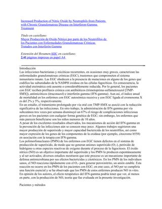 Increased Production of Nitric Oxide by Neutrophils from Patients
 with Chronic Granulomatous Disease on Interferon-Gamma
 Treatment

 Título en castellano:
 Mayor Producción de Oxido Nítrico por parte de los Neutrófilos de
 los Pacientes con Enfermedades Granulomatosas Crónicas
 Tratados con Interferón Gamma

 Extensión del Resumen-SIIC en castellano:
 2.41 páginas impresas en papel A4


Introducción
Las infecciones bacterianas y micóticas recurrentes, en ocasiones muy graves, caracterizan las
enfermedades granulomatosas crónicas (EGC), trastornos que comprometen el sistema
inmunitario innato. Las EGC obedecen a la presencia de mutaciones en alguno de los genes que
codifica las subunidades de la NADPH oxidasa en las células fagocíticas. En consecuencia, la
actividad enzimática está ausente o considerablemente reducida. Por lo general, los pacientes
con EGC reciben profilaxis crónica con antibióticos (trimetoprima-sulfametoxazol [TMP-
SMX]), antimicóticos (itraconazol) e interferón gamma (IFN-gamma). Aun así, el índice anual
de mortalidad en los enfermos con EGC autosómica recesiva y con EGC ligada al cromosoma X
es del 2% y 5%, respectivamente.
En un estudio, el tratamiento prolongado por vía oral con TMP-SMX se asoció con la reducción
significativa de las infecciones. En otro trabajo, la administración de IFN-gamma por vía
subcutánea tres veces por semana disminuyó un 67% el riesgo de complicaciones infecciosas
graves en los pacientes con cualquier forma genética de EGC; sin embargo, los enfermos que
más parecen beneficiarse son los niños menores de 10 años.
A pesar de los excelentes resultados observados, los mecanismos de acción del IFN-gamma en
la prevención de las infecciones aún se conocen muy poco. Algunos trabajos sugirieron una
mayor producción de superóxido y mayor capacidad bactericida de los neutrófilos, así como
mayor expresión de los genes de los componentes de la oxidasa (por ejemplo, citocromo b558)
en asociación con la terapia con IFN-gamma.
Los polimorfonucleares (PMN) de los enfermos con EGC tienen defectos en el sistema de
producción de superóxido, de modo que no generan aniones superóxido (O2-), peróxido de
hidrógeno u otras especies reactivas de oxígeno durante el proceso de la fagocitosis. El óxido
nítrico (NO) es un objetivo importante del superóxido y los PMN lo producen espontáneamente
y al ser activados; diversos estudios mostraron que este proceso es un mecanismo importante de
defensa antimicrobiana por sus efectos bactericidas y citotóxicos. En los PMN de los individuos
sanos, el NO reacciona rápidamente con el O2- para generar peroxinitrito, un anión estable. Esta
reacción no ocurre en los PMN de los pacientes con EGC; en este caso, el NO per se cumpliría
una función esencial y se ha observado que los PMN de estos enfermos producen NO in vitro.
En opinión de los autores, el efecto terapéutico del IFN-gamma podría tener que ver, al menos
en parte, con la producción de NO, teoría que fue evaluada en la presente investigación.

Pacientes y métodos
 