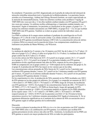 Se estudiaron 19 pacientes con EGC diagnosticada con la prueba de reducción del nitroazul de
tetrazolio (nitroblue tetrazolium test) y la prueba de la dihidrorodamina. Los pacientes fueron
asistidos en el Immunology, Asthma and Allergy Research Institute, un centro especializado en
la atención de inmunodeficiencias. Todos los enfermos recibían como profilaxis 5 mg/kg de
TMP-SMX dos veces por día y 12 de ellos también estaban tratados con IFN-gamma (50 µg/m2)
tres veces por semana. Un enfermo recibía cefalosporinas y 6 pacientes estaban tratados con
itraconazol. Según el tratamiento, los pacientes se clasificaron en dos grupos: el grupo I (n = 7)
incluyó los enfermos tratados únicamente con TMP-SMX y el grupo II (n = 12), los que recibían
TMP-SMX más IFN-gamma. También se evaluó un grupo control de individuos sanos, no
fumadores.
Los PMN se aislaron de la sangre entera mediante el gradiente de centrifugación en Ficoll-
Hypaque a 4º C a fin de evitar la activación celular. Las células aisladas se cultivaron en
presencia de IFN-gamma recombinante humano (100 U/ml). La concentración sérica de nitritos
y nitratos (NOx) se conoció con la reacción de Griess. Las comparaciones estadísticas se
realizaron con pruebas de Mann-Whitney y de Wilcoxon.

Resultados
La mediana de edad de los 9 varones y las 10 mujeres con EGC fue de 6 años (1.5 a 27 años): 19
años en el grupo I (2 a 27 años) y 6 años en el grupo II (1.5 a 19 años). La mediana de edad del
grupo control fue de 8.5 años (2 a 35 años).
Los niveles séricos de NOx fueron de 24.9 ± 8.4 µmol/l en el grupo control, 24.3 ± 5.7 µmol/l
en el grupo I y 32.2 ± 5.6 µmol/l en el grupo II. Los pacientes tratados con IFN-gamma
presentaron niveles significativamente más altos de NOx, respecto de los otros grupos (p =
0.006 en comparación con el grupo control y p = 0.04 respecto de los enfermos del grupo I). En
el grupo II, la producción del NOx fue mayor en los varones que en las niñas.
Las concentraciones séricas promedio de NOx fueron de 24.1 µmol/l en los 2 pacientes que
recibieron IFN-gamma durante 3 meses, 28.7 µmol/l en los 3 enfermos tratados con IFN-gamma
por 6 meses, 35 µmol/l en el enfermo medicado durante 9 meses y 36.2 µmol/l en los pacientes
que recibieron IFN-gamma durante 12 meses.
En los experimentos in vitro, la producción de NOx aumentó en los PMN incubados con 100 U
de IFN-gamma en los dos grupos de enfermos. En el grupo I se comprobó un aumento de 202.2
± 60.6 nmol/2 x 106 PMN a 242.9 ± 79.8 nmol/2 x 106 PMN, luego de 24 horas de incubación
con IFN-gamma (p = 0.031). En el grupo II, las concentraciones fueron de 206 ± 79.9 nmol/2 x
106 PMN y 277.5 ± 92.5 nmol/2 x 106 PMN en forma basal y luego del agregado de IFN-
gamma, respectivamente (p = 0.001). El incremento también se registró en los PMN obtenidos
de los sujetos sanos: 154.7 ± 55.7 nmol/2 x 106 PMN y 209.5 ± 76.9 nmol/2 x 106 PMN,
respectivamente (p = 0.023). El 89.5% de los pacientes con EGC (17 de 19) tenía la forma
autosómica recesiva; los 2 enfermos restantes presentaban EGC ligada al cromosoma X. No se
registraron diferencias significativas en el aumento de la síntesis de NOx en asociación con el
IFN-gamma según el subtipo genético de la enfermedad.

Discusión
Los autores evaluaron la producción de NOx in vivo e in vitro en pacientes con EGC tratados
con TMP-SMX solos o en combinación con IFN-gamma. Los enfermos que recibían IFN-
gamma presentaron niveles séricos más altos de NOx. Asimismo, la incubación de los PMN con
IFN-gamma se asoció con mayor producción de NOx en todos los participantes.
 