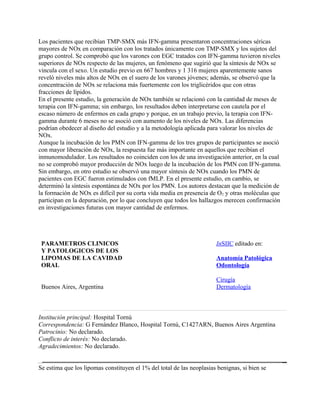 Los pacientes que recibían TMP-SMX más IFN-gamma presentaron concentraciones séricas
mayores de NOx en comparación con los tratados únicamente con TMP-SMX y los sujetos del
grupo control. Se comprobó que los varones con EGC tratados con IFN-gamma tuvieron niveles
superiores de NOx respecto de las mujeres, un fenómeno que sugirió que la síntesis de NOx se
vincula con el sexo. Un estudio previo en 667 hombres y 1 316 mujeres aparentemente sanos
reveló niveles más altos de NOx en el suero de los varones jóvenes; además, se observó que la
concentración de NOx se relaciona más fuertemente con los triglicéridos que con otras
fracciones de lípidos.
En el presente estudio, la generación de NOx también se relacionó con la cantidad de meses de
terapia con IFN-gamma; sin embargo, los resultados deben interpretarse con cautela por el
escaso número de enfermos en cada grupo y porque, en un trabajo previo, la terapia con IFN-
gamma durante 6 meses no se asoció con aumento de los niveles de NOx. Las diferencias
podrían obedecer al diseño del estudio y a la metodología aplicada para valorar los niveles de
NOx.
Aunque la incubación de los PMN con IFN-gamma de los tres grupos de participantes se asoció
con mayor liberación de NOx, la respuesta fue más importante en aquellos que recibían el
inmunomodulador. Los resultados no coinciden con los de una investigación anterior, en la cual
no se comprobó mayor producción de NOx luego de la incubación de los PMN con IFN-gamma.
Sin embargo, en otro estudio se observó una mayor síntesis de NOx cuando los PMN de
pacientes con EGC fueron estimulados con fMLP. En el presente estudio, en cambio, se
determinó la síntesis espontánea de NOx por los PMN. Los autores destacan que la medición de
la formación de NOx es difícil por su corta vida media en presencia de O2 y otras moléculas que
participan en la depuración, por lo que concluyen que todos los hallazgos merecen confirmación
en investigaciones futuras con mayor cantidad de enfermos.




 PARAMETROS CLINICOS                                                   InSIIC editado en:
 Y PATOLOGICOS DE LOS
 LIPOMAS DE LA CAVIDAD                                                 Anatomía Patológica
 ORAL                                                                  Odontología

                                                                       Cirugía
 Buenos Aires, Argentina                                               Dermatología



Institución principal: Hospital Tornú
Correspondencia: G Fernández Blanco, Hospital Tornú, C1427ARN, Buenos Aires Argentina
Patrocinio: No declarado.
Conflicto de interés: No declarado.
Agradecimientos: No declarado.


Se estima que los lipomas constituyen el 1% del total de las neoplasias benignas, si bien se
 