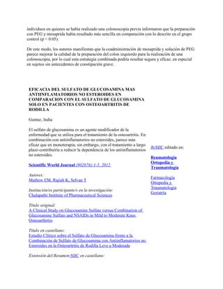individuos en quienes se había realizado una colonoscopia previa informaron que la preparación
con PEG y mosaprida había resultado más sencilla en comparación con lo descrito en el grupo
control (p < 0.05).

De este modo, los autores manifiestan que la coadministración de mosaprida y solución de PEG
parece mejorar la calidad de la preparación del colon izquierdo para la realización de una
colonoscopia, por lo cual esta estrategia combinada podría resultar segura y eficaz, en especial
en sujetos sin antecedentes de constipación grave.




 EFICACIA DEL SULFATO DE GLUCOSAMINA MAS
 ANTIINFLAMATORIOS NO ESTEROIDES EN
 COMPARACION CON EL SULFATO DE GLUCOSAMINA
 SOLO EN PACIENTES CON OSTEOARTRITIS DE
 RODILLA

 Guntur, India

 El sulfato de glucosamina es un agente modificador de la
 enfermedad que se utiliza para el tratamiento de la osteoartritis. En
 combinación con antiinflamatorios no esteroides, parece más
 eficaz que en monoterapia; sin embargo, con el tratamiento a largo
                                                                         ReSIIC editado en:
 plazo contribuiría a reducir la dependencia de los antiinflamatorios
 no esteroides.
                                                                         Reumatología
                                                                         Ortopedia y
 Scientific World Journal (902676):1-5, 2012
                                                                         Traumatología
 Autores:
                                                                         Farmacología
 Mathew EM, Rajiah K, Selvan T
                                                                         Ortopedia y
                                                                         Traumatología
 Institución/es participante/s en la investigación:
                                                                         Geriatría
 Chalapathi Institute of Pharmaceutical Sciences

 Título original:
 A Clinical Study on Glucosamine Sulfate versus Combination of
 Glucosamine Sulfate and NSAIDs in Mild to Moderate Knee
 Osteoarthritis

 Título en castellano:
 Estudio Clínico sobre el Sulfato de Glucosamina frente a la
 Combinación de Sulfato de Glucosamina con Antiinflamatorios no
 Esteroides en la Osteoartritis de Rodilla Leve a Moderada

 Extensión del Resumen-SIIC en castellano:
 