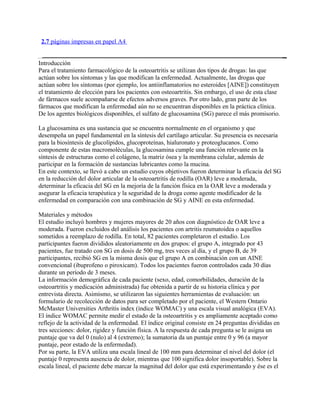 2.7 páginas impresas en papel A4


Introducción
Para el tratamiento farmacológico de la osteoartritis se utilizan dos tipos de drogas: las que
actúan sobre los síntomas y las que modifican la enfermedad. Actualmente, las drogas que
actúan sobre los síntomas (por ejemplo, los antiinflamatorios no esteroides [AINE]) constituyen
el tratamiento de elección para los pacientes con osteoartritis. Sin embargo, el uso de esta clase
de fármacos suele acompañarse de efectos adversos graves. Por otro lado, gran parte de los
fármacos que modifican la enfermedad aún no se encuentran disponibles en la práctica clínica.
De los agentes biológicos disponibles, el sulfato de glucosamina (SG) parece el más promisorio.

La glucosamina es una sustancia que se encuentra normalmente en el organismo y que
desempeña un papel fundamental en la síntesis del cartílago articular. Su presencia es necesaria
para la biosíntesis de glucolípidos, glucoproteínas, hialuronato y proteoglucanos. Como
componente de estas macromoléculas, la glucosamina cumple una función relevante en la
síntesis de estructuras como el colágeno, la matriz ósea y la membrana celular, además de
participar en la formación de sustancias lubricantes como la mucina.
En este contexto, se llevó a cabo un estudio cuyos objetivos fueron determinar la eficacia del SG
en la reducción del dolor articular de la osteoartritis de rodilla (OAR) leve a moderada,
determinar la eficacia del SG en la mejoría de la función física en la OAR leve a moderada y
asegurar la eficacia terapéutica y la seguridad de la droga como agente modificador de la
enfermedad en comparación con una combinación de SG y AINE en esta enfermedad.

Materiales y métodos
El estudio incluyó hombres y mujeres mayores de 20 años con diagnóstico de OAR leve a
moderada. Fueron excluidos del análisis los pacientes con artritis reumatoidea o aquellos
sometidos a reemplazo de rodilla. En total, 82 pacientes completaron el estudio. Los
participantes fueron divididos aleatoriamente en dos grupos: el grupo A, integrado por 43
pacientes, fue tratado con SG en dosis de 500 mg, tres veces al día, y el grupo B, de 39
participantes, recibió SG en la misma dosis que el grupo A en combinación con un AINE
convencional (ibuprofeno o piroxicam). Todos los pacientes fueron controlados cada 30 días
durante un período de 3 meses.
La información demográfica de cada paciente (sexo, edad, comorbilidades, duración de la
osteoartritis y medicación administrada) fue obtenida a partir de su historia clínica y por
entrevista directa. Asimismo, se utilizaron las siguientes herramientas de evaluación: un
formulario de recolección de datos para ser completado por el paciente, el Western Ontario
McMaster Universities Arthritis index (índice WOMAC) y una escala visual analógica (EVA).
El índice WOMAC permite medir el estado de la osteoartritis y es ampliamente aceptado como
reflejo de la actividad de la enfermedad. El índice original consiste en 24 preguntas divididas en
tres secciones: dolor, rigidez y función física. A la respuesta de cada pregunta se le asigna un
puntaje que va del 0 (nulo) al 4 (extremo); la sumatoria da un puntaje entre 0 y 96 (a mayor
puntaje, peor estado de la enfermedad).
Por su parte, la EVA utiliza una escala lineal de 100 mm para determinar el nivel del dolor (el
puntaje 0 representa ausencia de dolor, mientras que 100 significa dolor insoportable). Sobre la
escala lineal, el paciente debe marcar la magnitud del dolor que está experimentando y ése es el
 