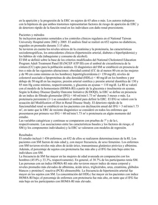 en la aparición y la progresión de la ERC en sujetos de 65 años o más. Los autores trabajaron
con la hipótesis de que ambos trastornos representarían factores de riesgo de aparición de ERC y
de deterioro rápido de la función renal en los individuos con daño renal preexistente.

Pacientes y métodos
Se incluyeron pacientes sometidos a los controles clínicos regulares en el National Taiwan
University Hospital entre 2002 y 2005. El análisis final se realizó en 652 sujetos no diabéticos,
seguidos en promedio durante 3.15 años.
Se tuvieron en cuenta los niveles séricos de la creatinina y la proteinuria, las características
sociodemográficas, los antecedentes clínicos (hipertensión arterial, diabetes e hiperlipidemia) y
los hábitos de vida (tabaquismo y consumo de alcohol).
El SM se definió sobre la base de los criterios modificados del National Cholesterol Education
Program Adult Treatment Panel III (NCEP ATP III) con el umbral de circunferencia de la
cintura (CC) apto para la población asiática. El diagnóstico del SM se estableció en presencia de
tres o más de las siguientes alteraciones: obesidad central (CC de al menos 80 cm en las mujeres
y de 90 cm como mínimo en los hombres); hipertrigliceridemia (= 150 mg/dl); niveles de
colesterol asociado a lipoproteínas de alta densidad (HDLc) < 40 mg/dl en los hombres y por
debajo de 50 mg/dl en las mujeres; presión arterial sistólica y presión arterial diastólica de 130 y
85 mm Hg como mínimo, respectivamente, y glucemia en ayunas = 110 mg/dl. La RI se valoró
con el modelo de la homeostasis (HOMA-RI) a partir de la glucemia e insulinemia en ayunas.
Según la Kidney Disease Quality Outcome Initiative (K/DOQI), la ERC se define en presencia
de un índice de filtrado glomerular (IFG) < 60 ml/min/1.73 m2 durante 3 meses o más. La
proteinuria persistente (1+) se consideró el umbral para definir la ERC. El IFG se valoró con la
ecuación del Modification of Diet in Renal Disease Study. El deterioro rápido de la
funcionalidad renal se estableció en los pacientes con declinación anual del IFG > 3 ml/min/1.73
m2, en tanto que la ERC de reciente diagnóstico se consideró en todos los enfermos que
presentaron por primera vez IFG < 60 ml/min/1.73 m2 o proteinuria en algún momento del
estudio.
Las variables categóricas y continuas se compararon con pruebas de ?2 y de la t,
respectivamente. Las asociaciones entre las características basales y los factores de riesgo, el
SM (y los componentes individuales) y la ERC se valoraron con modelos de regresión.

Resultados
El estudio incluyó 1 456 enfermos; en 652 de ellos se realizaron determinaciones de la RI. Los
pacientes con SM fueron de más edad y, con mayor frecuencia, de sexo femenino. Los enfermos
con SM tuvieron niveles más altos de ácido úrico, transaminasa glutámico pirúvica y albúmina.
Además, el porcentaje de sujetos con proteinuria fue más alto y el IFG fue más bajo entre los
individuos con SM.
La frecuencia de SM fue mayor en las mujeres de edad avanzada en comparación con los
hombres (45.8% y 33.3%, respectivamente). En general, el 38.7% de los participantes tenía SM.
Las personas con un índice HOMA-RI más alto tuvieron mayor índice de masa corporal y
niveles promedio más elevados de albúmina, ácido úrico, triglicéridos, urea, creatinina, glóbulos
blancos y proteína C reactiva (PCR) ultrasensible. La frecuencia de hipertensión arterial fue
mayor en los sujetos con SM. La concentración del HDLc fue mayor en los pacientes con índice
HOMA-RI bajo; el porcentaje de enfermos con proteinuria fue más alto, en tanto que el IFG fue
más bajo en los participantes con HOMA-RI más elevado.
 