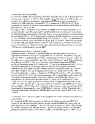 Asociaciones entre el SM y la ERC
La prevalencia de ERC fue mayor entre los hombres de edad avanzada (26.4%) en comparación
con las mujeres similares en edad (21.8%); en ambos sexos, la frecuencia de ERC aumentó en
relación con la edad. Los componentes individuales del SM se asociaron con una mayor
frecuencia de ERC; según los criterios del NCEP, la prevalencia de ERC fue de 36.7%. Se
comprobó una correlación significativa entre el número de trastornos definitorios del SM y la
prevalencia de ERC (p < 0.001).
El riesgo de ERC se incrementó en los enfermos con SM y en asociación con cada uno de sus
componentes. En los modelos de variables múltiples, la hipertensión arterial, los niveles bajos
de HDLc, la hipertrigliceridemia y la hiperglucemia en ayunas incrementaron sustancialmente la
probabilidad de ERC (p < 0.05). Respecto de los enfermos sin SM, los pacientes con tres, cuatro
y cinco alteraciones tuvieron odds ratio (OR) de ERC de 2.684, 2.355 y 4.115, respectivamente.
Los pacientes con SM, según los criterios del NCEP ATP III, tuvieron 2.306 veces más riesgo
de presentar ERC en comparación con los sujetos sin SM, después de considerar los diversos
factores de confusión. Al efectuar el ajuste según la proteinuria, los pacientes con SM tuvieron
1.880 vez más probabilidad de presentar ERC.

Asociación entre el SM y la incidencia de ERC
Para 916 enfermos se dispuso de 2 determinaciones de la creatinina en suero durante el
seguimiento promedio de 3.15 años. Los pacientes con SM tuvieron 1.406 vez más riesgo de
presentar deterioro rápido de la funcionalidad renal en comparación con los sujetos sin SM. La
hiperglucemia en ayunas fue el factor que mejor predijo la progresión rápida de la insuficiencia
renal (hazard ratio [HR]: 1.583); por el contrario, los restantes componentes del SM no
predijeron el deterioro rápido de la función renal. El riesgo se redujo levemente (HR: 1.385) al
considerar la proteinuria. Sin embargo, en los modelos con ajuste según los integrantes
individuales del SM, el SM dejó de ser un factor predictivo de deterioro rápido de la función
renal (HR: 1.042), en tanto que la hiperglucemia mantuvo el valor predictivo (HR: 1.007).
En el curso del estudio se efectuó el diagnóstico de ERC en 67 pacientes (7.3%). Los enfermos
con SM tuvieron 2.518 veces más riesgo de presentar ERC en comparación con los sujetos sin
SM, incluso después de considerar las diversas variables de confusión. Nuevamente, la
hiperglucemia en ayunas fue el trastorno que más se vinculó con la aparición de ERC (HR:
2.238; p = 0.002). La hipertrigliceridemia también fue un factor predictivo significativo (HR:
1.945; p = 0.011), en tanto que la asociación entre la concentración baja del HDLc y la ERC no
fue significativa (HR: 1.612; p = 0.064). En los modelos con ajuste según la proteinuria, el SM
se acompañó de un aumento del riesgo de ERC de 2.255 veces (p = 0.002). Al considerar los
integrantes individuales del síndrome, el SM se asoció con mayor riesgo de ERC (HR: 1.931; p
= 0.009).

Asociaciones entre la RI, la ERC preexistente y la proteinuria en los pacientes no diabéticos de
edad avanzada
La prevalencia de ERC en los pacientes no diabéticos de edad avanzada fue del 23.6%; la
frecuencia fue más alta en los individuos en el tercil más alto del HOMA-RI respecto de los
participantes en el tercil más bajo (35.9% y 12.9%, respectivamente; p < 0.05). En los modelos
de variables múltiples, el HOMA-RI, la edad, el recuento de glóbulos blancos y el menor IFG
predijeron significativamente la prevalencia de ERC (p < 0.05). Por su parte, el HOMA-RI, la
 