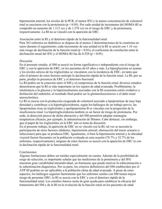 hipertensión arterial, los niveles de la PCR, el menor IFG y la menor concentración de colesterol
total se asociaron con la proteinuria (p < 0.05). Por cada unidad de incremento del HOMA-RI se
comprobó un aumento de 1.312 vez y de 1.278 vez en el riesgo de ERC y de proteinuria,
respectivamente. La RI no se vinculó con la aparición de ERC.

Asociación entre la RI y el deterioro rápido de la funcionalidad renal
Para 363 enfermos no diabéticos se dispuso de al menos 2 determinaciones de la creatinina en
suero durante el seguimiento; cada incremento de una unidad en la RI se asoció con 1.16 vez
más riesgo de declinación de la función renal (p < 0.01); el coeficiente de correlación entre la
declinación anual del IFG y el HOMA-RI fue de 0.528 (p < 0.05).

Discusión
En el presente estudio, el SM se asoció en forma significativa e independiente con el riesgo de
ERC y con la aparición de ERC, en los pacientes de 65 años o más. La hiperglucemia en ayunas
y los niveles séricos de los triglicéridos se vincularon con la incidencia de ERC, en tanto que
sólo el primero de estos factores anticipó la declinación rápida de la función renal. La RI, por su
parte, predijo la presencia de ERC y el deterioro funcional.
La RI podría ser la conexión entre el SM y el compromiso de la función renal; diversos estudios
demostraron que la RI es más importante en los sujetos de edad avanzada. Posiblemente, la
intolerancia a la glucosa y la hiperinsulinemia asociadas con la RI ocasionen estrés oxidativo y
disfunción del endotelio; el resultado final podría ser la glomeruloesclerosis o el daño renal
aterosclerótico.
La RI se asocia con la producción exagerada de colesterol asociado a lipoproteínas de muy baja
densidad y contribuye a la hipertrigliceridemia; según los hallazgos de un trabajo previo, las
lipoproteínas ricas en triglicéridos y apolipoproteína B se vinculan con la progresión de la
insuficiencia renal. La hipertrigliceridemia también es un factor de riesgo de proteinuria. Por
ende, la detección precoz de dicha alteración y del SM permitiría adoptar estrategias
terapéuticas eficaces, por ejemplo, la administración de fibratos. Cabe destacar, sin embargo,
que el papel de los triglicéridos en la ERC aún es tema de discusión.
En el presente trabajo, la aparición de ERC no se vinculó con la RI; tal vez se necesita la
participación de otros factores (diabetes, hipertensión arterial, obstrucción del tracto urinario o
infecciones) para que se produzca ERC. Igualmente, si bien la hipertensión arterial y la obesidad
visceral fueron frecuentes en la población evaluada en esta ocasión (78.7% y 52.7% de los
enfermos, respectivamente), ninguno de estos factores se asoció con la aparición de ERC ni con
la declinación rápida de la funcionalidad renal.

Conclusiones
Algunas limitaciones deben ser tenidas especialmente en cuenta. Además de la posibilidad de
sesgo de selección, es importante señalar que las mediciones de la proteinuria y del IFG
muestran gran variabilidad intraindividual, un fenómeno que puede motivar la sobrestimación o
la subestimación diagnóstica. Por su parte, los criterios definitorios del SM establecidos por el
ATP III podrían no ser aplicables a la población china de edad avanzada. A pesar de estos
aspectos, los hallazgos sugieren fuertemente que los enfermos seniles con SM tienen mayor
riesgo de presentar ERC; la RI se asocia con la ERC y con el deterioro rápido de la
funcionalidad renal. Los estudios futuros serán de gran ayuda para establecer la eficacia del
tratamiento del SM y de la RI en la evolución de la función renal en los pacientes de edad
 