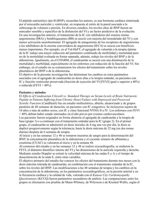 El péptido natriurético tipo B (BNP), recuerdan los autores, es una hormona cardíaca sintetizada
por el miocardio auricular y ventricular, en respuesta al estrés de la pared asociado a la
sobrecarga de volumen o presión. En diversos estudios, los niveles altos de BNP fueron un
marcador sensible y específico de la disfunción del VI y un factor predictivo de la evolución.
En una investigación anterior, el tratamiento de la IC con inhibidores del sistema renina-
angiotensina (SRA) y betabloqueantes (BB) se asoció con mejoría del remodelado del VI y con
menor activación neurohormonal. El agregado de antagonistas de los receptores de angiotensina
a los inhibidores de la enzima convertidora de angiotensina (IECA) se asocia con beneficios
menos importantes. Por ejemplo, en el Val-HeFT, el agregado de valsartán a la terapia óptima
de la IC indujo una mayor reducción del parámetro combinado de morbilidad y mortalidad pero
no de la mortalidad evaluada en forma separada; además, redujo los niveles del BNP y de la
aldosterona. Igualmente, en el CHARM, el candesartán se asoció con una disminución de la
mortalidad y morbilidad, especialmente en los enfermos con reducción de la función del VI. Sin
embargo, en el estudio no se comunicaron los efectos del tratamiento sobre los niveles
plasmáticos del BNP o de la aldosterona.
El objetivo de la presente investigación fue determinar los cambios en estos parámetros
asociados con el agregado de candesartán en dosis altas a la terapia estándar, en pacientes con
IC y función ventricular preservada (fracción de eyección del VI [FEVI] igual o superior a 40%)
o reducida (FEVI < 40%).

Pacientes y métodos
El Effects of Candesartan Cilexetil vs. Standard Therapy on Serum Levels of Brain Natriuretic
Peptide in Patients Suffering from Chronic Heart Failure with Depressed and Preserved
Systolic Function (CandHeart) fue un estudio multicéntrico, abierto, aleatorizado y de grupos
paralelos de 48 semanas de duración, en pacientes con IC congestiva. Se incluyeron sujetos de
18 años o más de ambos sexos, con IC y clase funcional NYHA II a IV. Los enfermos con FEVI
> 40% debían haber estado internados en el año previo por eventos cardiovasculares.
Los pacientes fueron asignados en forma aleatoria al agregado de candesartán a la terapia de
base (grupo 1) o a continuar con el tratamiento estándar para la IC (grupo 2). En el primer
grupo, el candesartán se administró en dosis iniciales de 4 mg una vez por día; la dosis se
duplicó progresivamente según la tolerancia, hasta la dosis máxima de 32 mg (en dos tomas
diarias) después de 6 semanas de terapia.
Al inicio y en las semanas 12 y 48 se tomaron muestras de sangre para la determinación del
BNP; la concentración plasmática de la aldosterona y el cociente urinario de albúmina y
creatinina (CUAC) se valoraron al inicio y en la semana 48.
Al comienzo del estudio y en las semanas 12 y 48 se realizó ecocardiografía; se midieron la
FEVI, el diámetro diastólico interno del VI y las dimensiones de la aurícula izquierda y derecha.
Mediante estudio Doppler se estimó la velocidad máxima de las ondas E y A y el tiempo de
desaceleración de la onda E, entre otras variables.
El objetivo primario del estudio fue conocer los efectos del tratamiento durante tres meses con la
dosis máxima tolerada de candesartán, en combinación con el tratamiento estándar de la IC,
sobre los niveles del BNP. Las modificaciones a las 48 semanas de terapia y los cambios en la
concentración de la aldosterona, en los parámetros ecocardiográficos, en la presión arterial y en
la frecuencia cardíaca y la calidad de vida, valorada con el Kansas City Cardiomyopathy
Questionnaire (KCCQ) fueron parámetros secundarios de análisis. Las comparaciones entre los
grupos se efectuaron con pruebas de Mann-Whitney, de Wilcoxon o de Kruskal-Wallis, según el
 