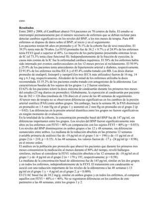 caso.

Resultados
Entre 2005 y 2008, el CandHeart abarcó 514 pacientes en 70 centros de Italia. El estudio se
interrumpió prematuramente por el número necesario de enfermos que se debían reclutar para
detectar cambios significativos en los niveles del BNP, a los tres meses de terapia. Para 498
enfermos se dispuso de datos sobre el BNP, al inicio y en el seguimiento.
Los pacientes tenían 66 años en promedio y el 76.1% de la cohorte fue de sexo masculino. El
39.5% tenía más de 70 años. La FEVI promedio fue de 36.2 ± 9.7% y el 24.9% de los enfermos
tenía FEVI igual o superior al 40%. La mayoría de los participantes presentaba síntomas leves
de IC (el 73.3% tenía clase funcional II). Independientemente de la fracción de eyección, la
causa más común de la IC fue la enfermedad cardíaca isquémica. El 58% de los enfermos había
sido internado por eventos cardiovasculares en los 12 meses previos al reclutamiento. El 50.9%
y 25.9% de los pacientes tenía antecedentes de hipertensión arterial y diabetes, respectivamente.
El 91.8% de los enfermos recibía IECA y el 85.4% estaba tratado con BB. Las dosis diarias
promedio de enalapril, lisinopril y ramipril (los tres IECA más utilizados) fueron de 16 mg, 14
mg y 6.3 mg, respectivamente. Alrededor de la mitad de los enfermos utilizaba la dosis
recomendada. El 35.2% de los pacientes estaba tratado con antagonistas de la aldosterona. Las
características basales de los sujetos de los grupos 1 y 2 fueron similares.
El 62% de los pacientes toleró la dosis máxima de candesartán durante los primeros tres meses
del estudio (25 mg diarios en promedio). Globalmente, la exposición al candesartán por paciente
fue de 262 ± 126 días (mediana de 336 días) en el curso de las 48 semanas de seguimiento.
Al tercer mes de terapia no se observaron diferencias significativas en los cambios de la presión
arterial sistólica (PAS) entre ambos grupos. Sin embargo, hacia la semana 48, la PAS disminuyó
en promedio en 1.5 mm Hg en el grupo 1 y aumentó en 2 mm Hg en promedio en el grupo 2 (p
= 0.02). Las diferencias en la presión arterial diastólica entre los grupos no fueron significativas
en ningún momento de evaluación.
En la totalidad de la cohorte, la concentración promedio basal del BNP fue de 147 pg/ml, sin
diferencias importantes entre los grupos. Los niveles del BNP fueron significativamente más
altos en los enfermos con FEVI < 40% en comparación con los sujetos FEVI = 40% (p = 0.033).
Los niveles del BNP disminuyeron en ambos grupos a las 12 y 48 semanas, sin diferencias
sustanciales entre ambos. La mediana de la reducción absoluta en las primeras 12 semanas
(variable primaria de análisis) fue de -18 pg/ml en el grupo 1 (n = 194) y de -11 pg/ml en el
grupo 2 (n = 210; p = 0.35). A las 48 semanas, los valores fueron de -17 y -24 pg/ml (p = 0.98),
en el mismo orden.
El análisis en la población por protocolo que abarcó los pacientes que durante los primeros tres
meses consumieron la medicación al menos durante el 80% del tiempo, reveló hallazgos
similares, incluso al considerar la FEVI: reducción absoluta a las 12 semanas de -18 pg/ml en el
grupo 1 y de -8 pg/ml en el grupo 2 (n = 170 y 191, respectivamente; p = 0.58).
La mediana de la concentración basal de aldosterona fue de 143 pg/ml, similar en los dos grupos
y en todos los enfermos, independientemente de la FEVI. El tratamiento con candesartán se
asoció con una reducción importante de los niveles de la aldosterona a las 48 semanas (-13
pg/ml en el grupo 1 y + 4 pg/ml en el grupo 2; p = 0.009).
El CUAC basal fue de 10.2 mg/g, similar en ambos grupos y en todos los enfermos, al comparar
aquellos con FEVI = 40% o < 40%. No se registraron diferencias en los cambios de este
parámetro a las 48 semanas, entre los grupos 1 y 2.
 