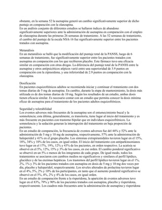 obstante, en la semana 52 la asenapina generó un cambio significativamente superior de dicho
puntaje en comparación con la olanzapina.
En un análisis conjunto de diferentes estudios se hallaron índices de abandono
significativamente superiores ante la administración de asenapina en comparación con el empleo
de olanzapina durante las primeras 26 semanas de tratamiento. A las 52 semanas de tratamiento,
el cambio del puntaje de la escala NSA-16 fue significativamente superior entre los pacientes
tratados con asenapina.

Metanálisis
En un metanálisis se halló que la modificación del puntaje total de la PANSS, luego de 6
semanas de tratamiento, fue significativamente superior entre los pacientes tratados con
asenapina en comparación con los que recibieron placebo. Este fármaco tuvo una eficacia
similar en comparación con otras drogas. La diferencia del puntaje total de la PANSS entre la
asenapina y otros antipsicóticos atípicos varió entre una superioridad de 3.9 puntos en
comparación con la ziprasidona, y una inferioridad de 2.9 puntos en comparación con la
olanzapina.

Dosificación
En pacientes esquizofrénicos adultos se recomienda iniciar y continuar el tratamiento con dos
tomas diarias de 5 mg de asenapina. En cambio, durante la etapa de mantenimiento, la dosis más
utilizada es de dos tomas diarias de 10 mg. Según los resultados de un estudio, ambas dosis
tienen eficacia similar. Es necesario contar con un estudio que permita conocer la dosis mínima
eficaz de asenapina para el tratamiento de los pacientes adultos esquizofrénicos.

Seguridad y tolerabilidad
Los eventos adversos más frecuentes de la asenapina son el entumecimiento bucal y la
somnolencia; esta última, generalmente, es transitoria, tiene lugar al inicio del tratamiento y es
más frecuente en pacientes con trastorno bipolar que en individuos esquizofrénicos. La
somnolencia y la sedación generan la interrupción del tratamiento en baja proporción de
pacientes.
En un estudio de comparación, la frecuencia de eventos adversos fue del 44% y 52% ante la
administración de 5 mg y 10 mg de asenapina, respectivamente, 57% ante la administración de
haloperidol y 41% en el grupo placebo. Los síntomas extrapiramidales tuvieron lugar en el 15%,
18%, 34% y 10% de los casos, en igual orden. El inicio del tratamiento con antiparkinsonianos
tuvo lugar en el 17%, 19%, 12% y 43% de los pacientes, en orden respectivo. La acatisia se
observó en el 5%, 12%, 15% y 3% de los casos, en ese orden. El cambio ponderal significativo
se observó en un 5% o menos de los integrantes de cada grupo. De igual modo, todos los
tratamientos se asociaron con cambios medios no significativos y similares el perfil lipídico,
glucídico y de las enzimas hepáticas. Los trastornos del perfil lipídico tuvieron lugar en el 1%,
2%, 1% y 3% de los pacientes tratados con asenapina en dosis de 5 mg y 10 mg dos veces por
día, placebo y haloperidol, respectivamente. Los niveles alterados de prolactina tuvieron lugar
en el 4%, 5%, 2% y 10% de los participantes, en tanto que el aumento ponderal significativo se
observó en el 5%, 4%, 2% y 4% de los casos, en igual orden.
En un estudio de comparación frente a la risperidona, la aparición de eventos adversos tuvo
lugar en el 83%, 79% y 90% de los pacientes tratados con asenapina, placebo y risperidona,
respectivamente. Los cuadros más frecuentes ante la administración de asenapina y risperidona
 
