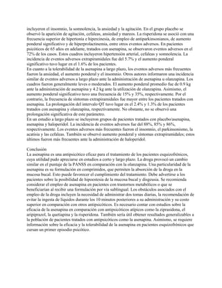 incluyeron el insomnio, la somnolencia, la ansiedad y la agitación. En el grupo placebo se
observó la aparición de agitación, cefaleas, ansiedad y mareos. La risperidona se asoció con una
frecuencia superior de hipertonía e hipercinesia, de empleo de antiparkinsonianos, de aumento
ponderal significativo y de hiperprolactinemia, entre otros eventos adversos. En pacientes
psicóticos de 65 años en adelante, tratados con asenapina, se observaron eventos adversos en el
72% de los casos. Estos cuadros incluyeron hipertensión arterial, cefaleas y somnolencia. La
incidencia de eventos adversos extrapiramidales fue del 5.7% y el aumento ponderal
significativo tuvo lugar en el 1.6% de los pacientes.
En cuanto a la tolerabilidad de la asenapina a largo plazo, los eventos adversos más frecuentes
fueron la ansiedad, el aumento ponderal y el insomnio. Otros autores informaron una incidencia
similar de eventos adversos a largo plazo ante la administración de asenapina u olanzapina. Los
cuadros fueron generalmente leves o moderados. El aumento ponderal promedio fue de 0.9 kg
ante la administración de asenapina y 4.2 kg ante la utilización de olanzapina. Asimismo, el
aumento ponderal significativo tuvo una frecuencia de 15% y 35%, respectivamente. Por el
contrario, la frecuencia de síntomas extrapiramidales fue mayor entre los pacientes tratados con
asenapina. La prolongación del intervalo QT tuvo lugar en el 2.4% y 1.3% de los pacientes
tratados con asenapina y olanzapina, respectivamente. No obstante, no se observó una
prolongación significativa de este parámetro.
En un estudio a largo plazo se incluyeron grupos de pacientes tratados con placebo/asenapina,
asenapina y haloperidol. La incidencia de eventos adversos fue del 88%, 85% y 86%,
respectivamente. Los eventos adversos más frecuentes fueron el insomnio, el parkinsonismo, la
acatisia y las cefaleas. También se observó aumento ponderal y síntomas extrapiramidales; estos
últimos fueron más frecuentes ante la administración de haloperidol.

Conclusión
La asenapina es una antipsicótico eficaz para el tratamiento de los pacientes esquizofrénicos,
cuya utilidad pudo apreciarse en estudios a corto y largo plazo. La droga provocó un cambio
similar en el puntaje de la PANSS en comparación con la olanzapina. Una particularidad de la
asenapina es su formulación en comprimidos, que permiten la absorción de la droga en la
mucosa bucal. Esto puede favorecer el cumplimiento del tratamiento. Debe advertirse a los
pacientes sobre la posibilidad de hipoestesia de la mucosa bucal y disgeusia. Se recomienda
considerar el empleo de asenapina en pacientes con trastornos metabólicos o que se
beneficiarían al recibir una formulación por vía sublingual. Los obstáculos asociados con el
empleo de la droga incluyen la necesidad de administrar dos tomas diarias, la recomendación de
evitar la ingesta de líquidos durante los 10 minutos posteriores a su administración y su costo
superior en comparación con otros antipsicóticos. Es necesario contar con estudios sobre la
eficacia de la asenapina en comparación con antipsicóticos atípicos como la ziprasidona, el
aripiprazol, la quetiapina y la risperidona. También sería útil obtener resultados generalizables a
la población de pacientes tratados con antipsicóticos como la asenapina. Asimismo, se requiere
información sobre la eficacia y la tolerabilidad de la asenapina en pacientes esquizofrénicos que
cursan un primer episodio psicótico.
 