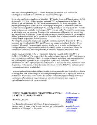 otros antecedentes ginecológicos. El criterio de valoración consistió en la verificación
histológica de lesiones CIN2+ obtenidas por medio de colposcopia.

Según informan los investigadores, se identificó HPV de alto riesgo en 130 participantes (6.2%),
de las cuales el 22% (n = 17) presentaban lesiones CIN2+ en la evaluación histológica. Se
reconoció que los resultados del PAP fueron anormales en el 9.7% de las participantes con
pruebas positivas para HPV (n = 12); en este subgrupo de mujeres, la prevalencia de lesiones
CIN2+ verificadas por histología fue de 67%, en comparación con una proporción del 14% entre
las participantes con resultados positivos para HPV, pero con un PAP normal. Por consiguiente,
se admite que un grupo numeroso de mujeres con lesiones preneoplásicas no son reconocidas
por los programas de pesquisa. Estos resultados son congruentes con los datos de otros modelos
previos, por lo que se señala que la realización de un único PAP se vincula con bajos índices de
sensibilidad en las pacientes posmenopáusicas.
Por otra parte, en aquellas mujeres con resultados anormales de PAP y detección de HPV, se
corroboró una prevalencia de CIN2+ del 67%, con una tasa correspondiente de sólo 14% en
casos de PAP normal. Estos resultados permiten señalar que la pesquisa mediante pruebas
citológicas durante el seguimiento incrementa la especificidad de la estrategia de cribado, en
comparación con la sola detección por medio de una única prueba de detección de HPV.

En otro orden, el serotipo 16 fue la variante más frecuente, sucedida de los tipos 18/45 y
33/52/58 (29%, 20% y 14%, en ese orden). Sin embargo, la prevalencia de HPV16 no fue mayor
entre las pacientes con lesiones CIN2+ en comparación con la media de las restantes pacientes
con pruebas positivas para HPV. Por consiguiente, el porcentaje de lesiones cervicales
relacionadas con HPV16 parece reducirse en función de la edad; de este modo, numerosos casos
de cáncer de cuello uterino podrían deberse a infecciones por tipos de HPV no incluidos en las
vacunas disponibles en la actualidad.

Los investigadores hacen énfasis en la realización de futuros estudios para definir la prevalencia
de serotipos de HPV de alto riesgo en pacientes posmenopáusicas, con el objetivo de reducir la
probabilidad de cáncer de cuello uterino. Se concluye remarcando la necesidad de disponer de
vacunas con cobertura de un mayor número de serotipos oncogénicos para asegurar la
protección de las mujeres de este grupo etario.




 EFECTO PROTECTOR DEL PARACETAMOL CONTRA                                ReSIIC editado en:
 LA APNEA EN LOS LACTANTES
                                                                        Emergentología
 Bakersfield, EE.UU.                                                    Neumonología
                                                                        Pediatría
 Los datos obtenidos avalan la hipótesis de que el paracetamol
 protege contra la apnea en los lactantes, en tanto que no fue posible Atención Primaria
 demostrar un efecto para el ibuprofeno.                               Epidemiología
                                                                       Farmacología
 