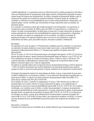 variable dependiente. Los pacientes (casos) se obtuvieron de los estudios prospectivos llevados a
cabo en el departamento de emergencias sobre apnea central y bronquiolitis (episodio de apnea
central luego del ingreso por bronquiolitis). Se utilizó el puntaje de propensión debido a que se
incluyeron dos grupos de variables de confusión distintas. El primer grupo de variables de
confusión se relacionó con la probabilidad de que un niño reciba paracetamol o ibuprofeno y el
segundo grupo, con las variables que incrementan el riesgo subyacente, para un lactante, de
presentar apneas.
Los controles se enrolaron a partir del estudio prospectivo de bronquiolitis. Los pacientes se
incorporaron entre noviembre de 2004 y mayo de 2009. Los pareamientos se realizaron en
cuanto a la edad, la prematuridad y la fiebre para el ajuste por el riesgo subyacente de apneas. El
criterio principal de valoración fue la probabilidad de exposición al paracetamol o ibuprofeno
por los lactantes con apnea en comparación con los controles. Se elaboró un puntaje de
propensión basado en la regresión logística para el uso previo de antipiréticos según los
antecedentes de fiebre, peso, percentilos de peso, frecuencia cardíaca e hidratación.

Resultados
Se registraron 42 casos de apnea y 729 potenciales candidatos para los controles. Los pacientes
con episodios de apnea tendieron a tener menor edad, menor peso y más probabilidad de ser
prematuros (edad gestacional inferior a 37 semanas) que aquellos sin apneas antes del
apareamiento.
De los 42 casos, el 14% (6 de 42) presentó apnea sola después del ingreso, el 26% (11 de 42) un
primer episodio de apnea o apnea recurrente documentada luego del ingreso y en el 74% (31 de
42) el diagnóstico de apnea se recabó de la historia clínica. Todos los casos y 420 de los 729
controles pareados comprendieron la muestra final. Ninguno de los pacientes dados de alta
falleció o presentó apnea a los 3 días de seguimiento.
El análisis no ajustado indicó que la exposición previa al paracetamol protege contra la apnea (p
< 0.05). El número de lactantes que recibió ibuprofeno fue demasiado pequeño para analizar,
aunque los datos se retuvieron para permitir el ajuste estadístico de la exposición al paracetamol.

El puntaje de propensión incluyó los antecedentes de fiebre, el peso, el percentilo de peso para
la edad, la hidratación y la frecuencia cardíaca. Con la utilización del puntaje de propensión y el
ajuste para la fiebre, se observó un efecto protector del paracetamol (odds ratio [OR]: 0.13,
intervalo de confianza del 95% [IC]: 0.02-0.99).
En el análisis de casos y controles se emparejaron 42 casos y 420 controles por la edad y la
prematuridad, con el ajuste sólo por el riesgo subyacente de apnea, y se comprobó que el
paracetamol se asoció con menor probabilidad de apena (OR: 0.10, IC: 0.01-0.74). En el análisis
combinado, con variables como la fiebre, la edad, la prematuridad y el puntaje de propensión,
que ajusta la probabilidad de recibir paracetamol y el riesgo subyacente de apnea, el paracetamol
protegió frente a la aparición de episodios de apnea (OR: 0.30, IC: 0.11-0.78). La exclusión de
los lactantes con fiebre, a pesar de la administración de paracetamol, aumentó el tamaño del
efecto (OR: 0.14, IC: 0.01-0.80). El tener fiebre, una respuesta de madurez a la PGE2, se asoció
con una disminución de la probabilidad de presentar apnea (una respuesta de inmadurez a la
PGE2).

Discusión y conclusión
Comentan los autores que los resultados de su estudio indicaron que el paracetamol protegió
 