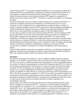 ciclinas tipo 2A (p16INK4a), reconocidos mediante hibridación in situ o reacción en cadena de la
polimerasa (PCR). Estos participantes conformaron la cohorte de enfermos HPV positivos; en
este subgrupo, se disponía de muestras seriadas de plasma para 14 casos. Por otra parte, se
definió en primera instancia como cohorte de pacientes HPV negativos a un grupo de 24
enfermos con tinción negativa para p16INK4a. Asimismo, se incluyó en el análisis a 10 voluntarios
sin cáncer.
Se obtuvo información acerca de la edad, la distribución por sexos, la ubicación del tumor, el
estadio de la neoplasia, la presencia de adenopatías, la clasificación del American Joint
Committee on Cancer Staging System y el antecedente de consumo de tabaco y alcohol. Se
estimó el volumen metabólico tumoral (VMT) a partir de la evaluación mediante tomografía por
emisión de positrones; mediante esta técnica, se definió como tejido hipermetabólico aquel
tumor con un valor estandarizado de captación superior al 50% del umbral máximo.
En otro orden, se utilizaron cultivos de las líneas celulares SCC90 y VU147T (células de COF
positivas para HPV-16), así como de las líneas HeLa (positivas para HPV-18), MiaPaCa-2 y
SAS (células neoplásicas de la cavidad oral, negativas para HPV). Los cultivos fueron
implantados en el flanco de roedores seleccionados para lograr un xenoinjerto. Cuando la masa
tumoral alcanzó un volumen de 500 mm3, se obtuvieron muestras de sangre de los animales de
experimentación para la determinación de niveles circulantes de ADN. La pesquisa de este ácido
nucleico se efectuó con cebadores y amplificadores específicos con técnicas de PCR
convencional y cuantitativa en tiempo real. Se eligió la betaglobina como control positivo
interno.
Todos los datos reunidos se procesaron con métodos estadísticos, con aplicación de pruebas de
Spearman y de Pearson para determinar la relación en la concentración de ADN circulante de
HPV y las variables continuas (ADN viral tumoral y VMT, entre otras).

Resultados
Por medio de la utilización del cebador L1 y de los cebadores anidados específicos para los
subtipos 16 y 18 de HPV, se detectó ADN viral en los medios de cultivo de las células SCC90 y
VU147T, con lo cual se confirmó la liberación de ácidos nucleicos virales por probable muerte o
lisis celular. Se efectuó el xenoimplante de las líneas SCC90 (positivas para HPV-16) y HeLa en
los animales de experimentación, mientras que no se logró crecimiento tumoral de los injertos
de células VU147T. Se designó como ejemplares de control a aquellos sin siembra de tejido
tumoral y a los roedores implantados con células SAS y MiaPaCa2. En el grupo de nueve
ratones con implante de células SCC90, se reconoció la presencia de ADN viral plasmático en el
89% y 78% de los casos para los cebadores L1 y E6/E7, en ese orden. En todos los roedores con
xenoinjerto de células HeLa se identificaron niveles circulantes de ADN viral. En cambio, no se
documentó la presencia de ADN para HPV en el plasma de los animales de control, por lo cual
se afirma que los ácidos nucleicos circulantes detectados se habían originado en los
xenoimplantes tumorales.
En otro orden, en la cohorte de 64 pacientes (40 casos de COF presuntamente positivos para
HPV de acuerdo con la tinción para p16INK4a y 24 sujetos con tinción negativa) se aplicaron
técnicas de PCR con el cebador L1 (n = 54) o hibridación in situ con una sonda de ADN para la
familia HPV-16 (n = 10). Según manifiestan los expertos, se confirmó de forma respectiva la
positividad o negatividad para HPV. En coincidencia con ensayos previos, se verificó que la
mayor parte de los pacientes con resultados positivos para HPV eran no fumadores o ex
fumadores con un pequeño tumor primario y un estadio ganglionar N2. Asimismo, en 27 de
 