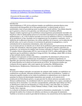 Probióticos para la Prevención y el Tratamiento de la Diarrea
 Asociada con Antibióticos: Revisión Sistemática y Metanálisis

 Extensión del Resumen-SIIC en castellano:
 3.33 páginas impresas en papel A4


Introducción
Aproximadamente el 30% de los enfermos tratados con antibióticos presenta diarrea como
consecuencia del desequilibrio de la flora gastrointestinal. La diarrea puede ser leve y
autolimitada o tener tal gravedad que pone en peligro la vida del enfermo. Esta última situación
por lo general se observa en los pacientes con infección por Clostridium difficile.
Algunos estudios sugirieron que los probióticos (microorganismos presuntamente asociados con
beneficios sobre la salud) podrían preservar la microflora intestinal en los enfermos tratados con
antibacterianos y, así, evitar la diarrea asociada con el uso de antibióticos (DAA). Los beneficios
de los probióticos se han vinculado con la competencia por los receptores y nutrientes, con la
inhibición de la adherencia bacteriana a las células epiteliales de la mucosa, con la reducción del
pH del colon, con lo cual se favorece el crecimiento de gérmenes no patogénicos, y con la
estimulación de los mecanismos inmunitarios, entre otros procesos.
Las revisiones previas en relación con el efecto de los probióticos para la prevención de la DAA
no han sido sistemáticas, abarcaron grupos especiales de pacientes y géneros específicos de
probióticos y no incluyeron los trabajos más recientes realizados al respecto. Un metanálisis de
25 estudios clínicos aleatorizados (ECA) y una revisión de 16 ECA, ambos publicados en 2006,
sugirieron que los probióticos reducirían el riesgo de DAA. Sin embargo, desde 2006 a la fecha
se han realizado muchos trabajos más.
El objetivo de la presente revisión sistemática y metanálisis fue determinar la eficacia de los
probióticos y simbióticos (combinaciones de probióticos y prebióticos [ingredientes no
digeribles que ejercerían efectos beneficiosos en el huésped mediante la estimulación selectiva
de ciertas bacterias en el colon]) en la prevención de la DAA. Se incluyeron estudios que
evaluaron diversos agentes, tales como especies de Lactobacillus, Bifidobacterium,
Saccharomyces, Streptococcus, Enterococcus y Bacillus, solos o en combinación.

Métodos
Se incluyeron trabajos realizados con pacientes de cualquier edad, tratados con antibióticos en
combinación con placebo, diferentes probióticos y distintas dosis de probióticos. También se
incluyeron aquellos estudios en los cuales los probióticos se administraron con el objetivo de
aumentar los efectos de determinados tratamientos (por ejemplo, en el contexto de la
erradicación de Helicobacter pylori) y no para prevenir los efectos adversos asociados con los
fármacos antibacterianos. Se consideraron todos los casos de diarrea, leve o grave, asociada con
trastornos de los electrolitos. Los artículos correspondientes, publicados hasta febrero de 2012,
se identificaron a partir de una búsqueda en 12 bases de datos, entre ellas Dare, la Cochrane
Library of Systematic Reviews, Central, Pubmed, Embase, Cinahl, Amed, Mantis, Toxline,
Toxfile, Ntis y Agricola.
La evolución en términos de la diarrea se registró en formularios estandarizados. La variable
principal de análisis fue el número de enfermos con diarrea en cada grupo de tratamiento.
También se tuvieron en cuenta la gravedad de la diarrea y las características de las deposiciones
 