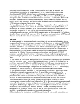 justificaba el 16% de los costos totales. Estas diferencias en el costo de la terapia con
fondaparinux o enoxaparina no se modificaban a los 30 y a los 180 días posteriores al
diagnóstico de SCASEST. Además, la tasa combinada de eventos cardiovasculares y
hemorragias graves (beneficio neto) fue de 7.3% para el fondaparinux y del 9.0% para la
enoxaparina; estos resultados no se modificaron en la evaluación a los 30 y a los 180 días. De
este modo, la terapia del SCASEST con fondaparinux resultó superior en términos del CIR,
dado el menor costo con mayor beneficio definido por los eventos combinados de mortalidad,
IAM, isquemia refractaria y hemorragias graves.
Con la modificación de cada parámetro en ± 20% con respecto a los valores originales, no se
comprobaron diferencias en los análisis de rentabilidad. En los modelos probabilísticos, se
informó que en alrededor del 99.9% de las simulaciones se confirmó que el fondaparinux fue
superior a la enoxaparina en relación con la rentabilidad incremental. La terapia con
fondaparinux de los pacientes con SCASEST se asociaría con un ahorro anual de 16.7 millones
de reales. En una estimación de reemplazo de los fármacos en una tasa constante del 20% anual,
el ahorro después de cinco años podría estimarse en 85 millones de reales.

Discusión
Se llevaron a cabo los presentes análisis de rentabilidad y de la repercusión financiera para la
comparación crítica entre la terapia con enoxaparina o fondaparinux en sujetos con SCASEST,
en el marco de la no inferioridad para la reducción de las tasas de mortalidad, IAM e isquemia
refractaria, por un lado, y la disminución de los índices de hemorragia grave, por el otro. El
estudio OASIS-5, en el cual se fundamentó este modelo de rentabilidad, se caracterizó por su
diseño multicéntrico y por la participación de más de 20 000 pacientes en el contexto de un
seguimiento de 180 días. Estos componentes permiten señalar que el estudio OASIS-5
presentaba adecuada validación interna y externa, con potencia estadística apropiada para la
generalización y la aplicación de los resultados en el entorno del sistema unificado de salud de
Brasil.
En este análisis, se verificó que la administración de fondaparinux representaba una herramienta
atractiva, con menor costo y mayores beneficios en diferentes escenarios. El fondaparinux se
asoció con una reducción del costo total del tratamiento atribuido a una menor proporción de
hemorragias graves, así como a un menor costo de la terapia antitrombótica en sí misma. La
sustitución de la enoxaparina por fondaparinux en el tratamiento del SCASEST parece simple,
segura y eficaz, con un ahorro de 85 millones de reales en un período de cinco años.
En concordancia con estos resultados, en ensayos previos en otros países se demostró que el
fondaparinux se asoció con un mejor cociente de rentabilidad en comparación con la
enoxaparina, en el marco del tratamiento de pacientes internados por un SCASEST. En el
presente estudio, aun con la consideración de las posibles variaciones en los parámetros
incluidos en el modelo matemático, la probabilidad de reducción de costos ante el uso de
fondaparinux alcanzó casi el 100%, en el contexto de menores efectos adversos que el
tratamiento con enoxaparina. En forma independiente de los descuentos gubernamentales para la
venta de los fármacos, el costo del fondaparinux resultaba incluso menor que el de la terapia con
enoxaparina. Se destaca que el promedio de los costos hospitalarios señalados por el sistema
unificado de salud de Brasil para la angina inestable y el IAM fueron muy similares a los
obtenidos en este modelo de simulación de SCASEST. Esta similitud permite reconocer la
precisión y la calidad de los datos del presente modelo de análisis.
Si bien se admiten las limitaciones metodológicas y técnicas de este modelo matemático, los
 