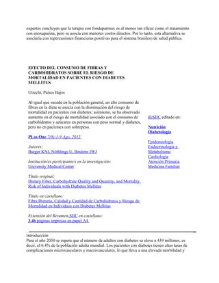 expertos concluyen que la terapia con fondaparinux es al menos tan eficaz como el tratamiento
con enoxaparina, pero se asocia con menores costos directos. Por lo tanto, esta alternativa se
asociaría con repercusiones financieras positivas para el sistema brasilero de salud pública.




 EFECTO DEL CONSUMO DE FIBRAS Y
 CARBOHIDRATOS SOBRE EL RIESGO DE
 MORTALIDAD EN PACIENTES CON DIABETES
 MELLITUS

 Utrecht, Países Bajos

 Al igual que sucede en la población general, un alto consumo de
 fibras en la dieta se asocia con la disminución del riesgo de
 mortalidad en pacientes con diabetes; asimismo, se ha observado
 aumento en el riesgo de mortalidad asociado con el consumo de         ReSIIC editado en:
 carbohidratos y azúcares en personas con peso normal y diabetes,
 pero no en pacientes con sobrepeso.                                   Nutrición
                                                                       Diabetología
 PLos One 7(8):1-9 Ago, 2012
                                                                       Epidemiología
 Autores:                                                              Endocrinología y
 Burger KNJ, Nöthlings U, Beulens JWJ                                  Metabolismo
                                                                       Cardiología
 Institución/es participante/s en la investigación:                    Atención Primaria
 University Medical Center                                             Medicina Familiar

 Título original:
 Dietary Fiber, Carbohydrate Quality and Quantity, and Mortality
 Risk of Individuals with Diabetes Mellitus

 Título en castellano:
 Fibra Dietaria, Calidad y Cantidad de Carbohidratos y Riesgo de
 Mortalidad en Individuos con Diabetes Mellitus

 Extensión del Resumen-SIIC en castellano:
 3.46 páginas impresas en papel A4


Introducción
Para el año 2030 se espera que el número de adultos con diabetes se eleve a 439 millones, es
decir, el 6.4% de la población adulta mundial. Los pacientes con diabetes tienen altas tasas de
complicaciones microvasculares y macrovasculares, lo que lleva a una elevada morbilidad y
 