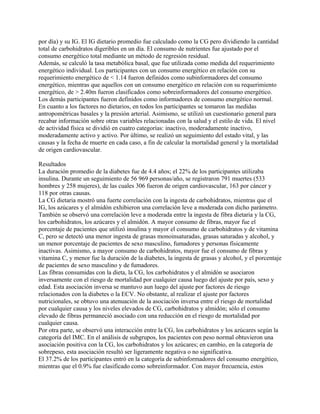 por día) y su IG. El IG dietario promedio fue calculado como la CG pero dividiendo la cantidad
total de carbohidratos digeribles en un día. El consumo de nutrientes fue ajustado por el
consumo energético total mediante un método de regresión residual.
Además, se calculó la tasa metabólica basal, que fue utilizada como medida del requerimiento
energético individual. Los participantes con un consumo energético en relación con su
requerimiento energético de < 1.14 fueron definidos como subinformadores del consumo
energético, mientras que aquellos con un consumo energético en relación con su requerimiento
energético, de > 2.40m fueron clasificados como sobreinformadores del consumo energético.
Los demás participantes fueron definidos como informadores de consumo energético normal.
En cuanto a los factores no dietarios, en todos los participantes se tomaron las medidas
antropométricas basales y la presión arterial. Asimismo, se utilizó un cuestionario general para
recabar información sobre otras variables relacionadas con la salud y el estilo de vida. El nivel
de actividad física se dividió en cuatro categorías: inactivo, moderadamente inactivo,
moderadamente activo y activo. Por último, se realizó un seguimiento del estado vital, y las
causas y la fecha de muerte en cada caso, a fin de calcular la mortalidad general y la mortalidad
de origen cardiovascular.

Resultados
La duración promedio de la diabetes fue de 4.4 años; el 22% de los participantes utilizaba
insulina. Durante un seguimiento de 56 969 personas/año, se registraron 791 muertes (533
hombres y 258 mujeres), de las cuales 306 fueron de origen cardiovascular, 163 por cáncer y
118 por otras causas.
La CG dietaria mostró una fuerte correlación con la ingesta de carbohidratos, mientras que el
IG, los azúcares y el almidón exhibieron una correlación leve a moderada con dicho parámetro.
También se observó una correlación leve a moderada entre la ingesta de fibra dietaria y la CG,
los carbohidratos, los azúcares y el almidón. A mayor consumo de fibras, mayor fue el
porcentaje de pacientes que utilizó insulina y mayor el consumo de carbohidratos y de vitamina
C, pero se detectó una menor ingesta de grasas monoinsaturadas, grasas saturadas y alcohol, y
un menor porcentaje de pacientes de sexo masculino, fumadores y personas físicamente
inactivas. Asimismo, a mayor consumo de carbohidratos, mayor fue el consumo de fibras y
vitamina C, y menor fue la duración de la diabetes, la ingesta de grasas y alcohol, y el porcentaje
de pacientes de sexo masculino y de fumadores.
Las fibras consumidas con la dieta, la CG, los carbohidratos y el almidón se asociaron
inversamente con el riesgo de mortalidad por cualquier causa luego del ajuste por país, sexo y
edad. Esta asociación inversa se mantuvo aun luego del ajuste por factores de riesgo
relacionados con la diabetes o la ECV. No obstante, al realizar el ajuste por factores
nutricionales, se obtuvo una atenuación de la asociación inversa entre el riesgo de mortalidad
por cualquier causa y los niveles elevados de CG, carbohidratos y almidón; sólo el consumo
elevado de fibras permaneció asociado con una reducción en el riesgo de mortalidad por
cualquier causa.
Por otra parte, se observó una interacción entre la CG, los carbohidratos y los azúcares según la
categoría del IMC. En el análisis de subgrupos, los pacientes con peso normal obtuvieron una
asociación positiva con la CG, los carbohidratos y los azúcares; en cambio, en la categoría de
sobrepeso, esta asociación resultó ser ligeramente negativa o no significativa.
El 37.2% de los participantes entró en la categoría de subinformadores del consumo energético,
mientras que el 0.9% fue clasificado como sobreinformador. Con mayor frecuencia, estos
 