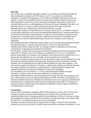 Discusión
De acuerdo con los resultados del estudio original y en un análisis por intención de tratar a 9
años, la detección sistemática del APE redujo en un 41% la incidencia de enfermedad
metastásica al momento del diagnóstico y en un 20% la mortalidad específica por cáncer de
próstata. A pesar de sus probados beneficios, la detección sistemática también puede causar
daños potenciales, como es el caso de la realización de biopsias innecesarias a causa de un
resultado falso positivo o el sobrediagnóstico de lesiones de escasa malignidad. Este dato es de
particular interés si se tiene en cuenta el incremento reciente observado en la tasa de
hospitalizaciones por complicaciones infecciosas posteriores a una BP.
En el presente estudio y en concordancia con los ensayos de los EE.UU. y Canadá, se observó
un incremento significativo en las tasas de hospitalización dentro de las 2 semanas posteriores a
la realización de la biopsia. Específicamente, se halló un 10% de aumento en la frecuencia de
internaciones; la mayoría fueron a causa de complicaciones infecciosas. Es probable que el
incremento en la tasa de hospitalización tenga relación con el aumento en la resistencia
antibiótica.
Otro hallazgo interesante del presente estudio señaló que los pacientes que presentaron aumento
del tamaño prostático y aquellos que tenían diabetes mostraron riesgo más alto de
complicaciones febriles luego de la BP. Este hallazgo subrayó la importancia de seleccionar
correctamente los pacientes para la detección sistemática.
Por otra parte, se debe tener en cuenta que la frecuencia absoluta de admisiones hospitalarias fue
menor del 1%. Además, sólo 2 casos debieron ser admitidos en la UCI y no se produjeron
muertes relacionadas con la biopsia; estos resultados concuerdan con los de estudios previos, en
los que este procedimiento no se vio asociado con el incremento en la mortalidad.
Por lo tanto, los autores concluyen que, en el caso de hombres sanos con una expectativa de vida
suficiente para obtener beneficios de la detección temprana del cáncer de próstata, el riesgo
asociado con las complicaciones de la BP no debería impedir que éstos sean sometidos a esta
intervención cuando esté indicada. No obstante, se deben tomar medidas con el fin de disminuir
los riesgos potenciales asociados con el procedimiento, fundamentalmente mediante una
cuidadosa selección de los pacientes incluidos en la detección sistemática.
En concordancia con otros estudios, E. coli fue el microorganismo hallado con mayor
frecuencia, con altos niveles de resistencia antibiótica. La combinación de
trimetoprima/sulfametoxazol y amoxicilina obtuvieron las tasas más altas de resistencia, por lo
que se desaconseja su uso en el esquema de profilaxis de la BP. En cambio, la gentamicina y la
cefuroxima obtuvieron las tasas más bajas de resistencia, por lo que se sugiere su utilidad para el
tratamiento de las complicaciones infecciosas de este tipo de procedimientos. No obstante, se
requieren estudios en poblaciones más amplias para identificar el mejor esquema antibiótico a
ser administrado en estos casos.

Conclusiones
En esta cohorte de pacientes sometidos a BP, la fiebre apareció en menos del 5% de los casos.
Aunque la mayoría se trató en forma ambulatoria, la infección fue la principal causa de
internación dentro de las 2 semanas posteriores al procedimiento. Si bien es cierto que el riesgo
de hospitalización luego de una BP ha ido en aumento a lo largo del tiempo, la frecuencia total
fue del 0.8% y no se halló incremento en la tasa de mortalidad.
Asimismo, los autores destacan que la relación entre el riesgo y el beneficio de la detección
sistemática del cáncer de próstata y de la BP varían de acuerdo con factores individuales, lo cual
 