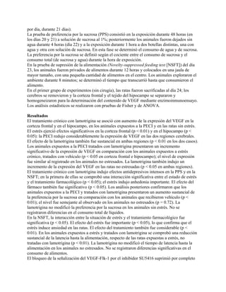 por día, durante 21 días).
La prueba de preferencia por la sucrosa (PPS) consistió en la exposición durante 48 horas (en
los días 20 y 21) a solución de sucrosa al 1%; posteriormente los animales fueron dejados sin
agua durante 4 horas (día 22) y a la exposición durante 1 hora a dos botellas distintas, una con
agua y otra con solución de sucrosa. En esta fase se determinó el consumo de agua y de sucrosa.
La preferencia por la sucrosa se definió según el cociente entre el consumo de sucrosa y el
consumo total (de sucrosa y agua) durante la hora de exposición.
En la prueba de supresión de la alimentación (Novelty-suppressed feeding test [NSFT]) del día
23, los animales fueron privados de alimentos durante 12 horas y colocados en una jaula de
mayor tamaño, con una pequeña cantidad de alimentos en el centro. Los animales exploraron el
ambiente durante 8 minutos; se determinó el tiempo que transcurrió hasta que consumieron el
alimento.
En el primer grupo de experimentos (sin cirugía), las ratas fueron sacrificadas al día 24; los
cerebros se removieron y la corteza frontal y el tejido del hipocampo se separaron y
homogeneizaron para la determinación del contenido de VEGF mediante enzimoinmunoensayo.
Los análisis estadísticos se realizaron con pruebas de Fisher y de ANOVA.

Resultados
El tratamiento crónico con lamotrigina se asoció con aumento de la expresión del VEGF en la
corteza frontal y en el hipocampo, en los animales expuestos a la PECI y en las ratas sin estrés.
El estrés ejerció efectos significativos en la corteza frontal (p < 0.01) y en el hipocampo (p <
0.05): la PECI redujo considerablemente la expresión de VEGF en las dos regiones cerebrales.
El efecto de la lamotrigina también fue sustancial en ambas regiones (p < 0.01 en los dos casos).
Los animales expuestos a la PECI tratados con lamotrigina presentaron un incremento
significativo de la expresión de VEGF en comparación con los animales expuestos a estrés
crónico, tratados con vehículo (p < 0.05 en corteza frontal e hipocampo); el nivel de expresión
fue similar al registrado en los animales no estresados. La lamotrigina también indujo un
incremento de la expresión del VEGF en las ratas no estresadas (p < 0.05 en ambas regiones).
El tratamiento crónico con lamotrigina indujo efectos antidepresivos intensos en la PPS y en la
NSFT; en la primera de ellas se comprobó una interacción significativa entre el estado de estrés
y el tratamiento farmacológico (p < 0.05); el estrés indujo anhedonia importante. El efecto del
fármaco también fue significativo (p < 0.05). Los análisis posteriores confirmaron que los
animales expuestos a la PECI y tratados con lamotrigina presentaron un aumento sustancial de
la preferencia por la sucrosa en comparación con los animales que recibieron vehículo (p <
0.01); el nivel fue semejante al observado en los animales no estresados (p = 0.72). La
lamotrigina no modificó la preferencia por la sucrosa en los animales sin estrés. No se
registraron diferencias en el consumo total de líquidos.
En la NSFT, la interacción entre la situación de estrés y el tratamiento farmacológico fue
significativa (p < 0.05). El efecto del estrés fue importante (p < 0.05), lo que confirma que el
estrés induce ansiedad en las ratas. El efecto del tratamiento también fue considerable (p <
0.01). En los animales expuestos a estrés y tratados con lamotrigina se comprobó una reducción
sustancial de la latencia hasta la alimentación, respecto de las ratas expuestas a estrés, no
tratadas con lamotrigina (p < 0.01). La lamotrigina no modificó el tiempo de latencia hasta la
alimentación en los animales no estresados. No se registraron diferencias significativas en el
consumo de alimentos.
El bloqueo de la señalización del VEGF-Flk-1 por el inhibidor SU5416 suprimió por completo
 