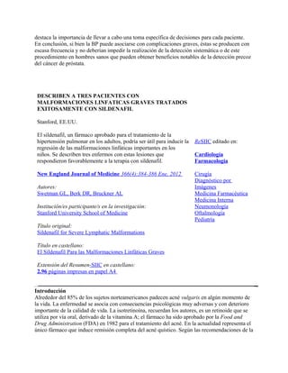 destaca la importancia de llevar a cabo una toma específica de decisiones para cada paciente.
En conclusión, si bien la BP puede asociarse con complicaciones graves, éstas se producen con
escasa frecuencia y no deberían impedir la realización de la detección sistemática o de este
procedimiento en hombres sanos que pueden obtener beneficios notables de la detección precoz
del cáncer de próstata.




 DESCRIBEN A TRES PACIENTES CON
 MALFORMACIONES LINFATICAS GRAVES TRATADOS
 EXITOSAMENTE CON SILDENAFIL

 Stanford, EE.UU.

 El sildenafil, un fármaco aprobado para el tratamiento de la
 hipertensión pulmonar en los adultos, podría ser útil para inducir la   ReSIIC editado en:
 regresión de las malformaciones linfáticas importantes en los
 niños. Se describen tres enfermos con estas lesiones que                Cardiología
 respondieron favorablemente a la terapia con sildenafil.                Farmacología

 New England Journal of Medicine 366(4):384-386 Ene, 2012                Cirugía
                                                                         Diagnóstico por
 Autores:                                                                Imágenes
 Swetman GL, Berk DR, Bruckner AL                                        Medicina Farmacéutica
                                                                         Medicina Interna
 Institución/es participante/s en la investigación:                      Neumonología
 Stanford University School of Medicine                                  Oftalmología
                                                                         Pediatría
 Título original:
 Sildenafil for Severe Lymphatic Malformations

 Título en castellano:
 El Sildenafil Para las Malformaciones Linfáticas Graves

 Extensión del Resumen-SIIC en castellano:
 2.96 páginas impresas en papel A4


Introducción
Alrededor del 85% de los sujetos norteamericanos padecen acné vulgaris en algún momento de
la vida. La enfermedad se asocia con consecuencias psicológicas muy adversas y con deterioro
importante de la calidad de vida. La isotretinoína, recuerdan los autores, es un retinoide que se
utiliza por vía oral, derivado de la vitamina A; el fármaco ha sido aprobado por la Food and
Drug Administration (FDA) en 1982 para el tratamiento del acné. En la actualidad representa el
único fármaco que induce remisión completa del acné quístico. Según las recomendaciones de la
 
