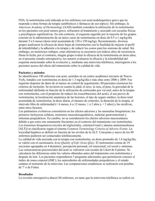 FDA, la isotretinoína está indicada en los enfermos con acné noduloquístico grave que no
responde a otras formas de terapia (antibióticos o fármacos de uso tópico). Sin embargo, la
American Academy of Dermatology (AAD) también considera la utilización de la isotretinoína
en los pacientes con acné menos grave, refractario al tratamiento y asociado con secuelas físicas
y psicológicas significativas. En este contexto, el esquema sugerido por la mayoría de los grupos
consiste en la administración de un único curso de isotretinoína en dosis de 0.5 a 1 mg/kg/día
durante 5 a 6 meses (dosis total acumulada de 120 a 150 mg/kg). Recientemente, diversos
grupos analizaron la eficacia de dosis bajas de isotretinoína con la finalidad de mejorar el perfil
de tolerabilidad y la adhesión a la terapia y de reducir los costos para los sistemas de salud. Sin
embargo, en numerosos trabajos, estas alternativas se asociaron con índices altos de recurrencia.
Hasta la fecha, por el contrario, ningún grupo evaluó la eficacia de la isotretinoína en dosis altas;
en el presente estudio retrospectivo, los autores evaluaron la eficacia y la tolerabilidad del
esquema mencionado sobre la evolución y, mediante una entrevista telefónica, interrogaron a los
pacientes acerca del efecto del tratamiento sobre la calidad de vida.

Pacientes y métodos
Se identificaron 190 enfermos con acné, asistidos en un centro académico terciario de Nueva
York, tratados con isotretinoína en dosis de 1.3 mg/kg/día o más altas entre 2006 y 2009. Fue
requisito disponer de datos de al menos un control de seguimiento; 80 pacientes reunieron los
criterios de inclusión. Se tuvieron en cuenta la edad, el sexo, la raza, el peso, la gravedad de la
enfermedad (definida en función de la utilización de corticoides por vía oral, antes de la terapia
con isotretinoína, con el propósito de reducir las exacerbaciones del acné), el uso previo de
isotretinoína, la localización anatómica de las lesiones, el tipo de seguro médico, la dosis total
acumulada de isotretinoína, la dosis diaria, el número de controles, la duración de la terapia, el
intervalo libre de enfermedad (< 6 meses, 6 a 12 meses, 1 a 2 años y > 2 años) y las recidivas,
entre otros factores.
Los parámetros evolutivos consistieron en los efectos adversos y las anomalías bioquímicas; los
primeros incluyeron cefaleas, trastornos musculoesqueléticos, malestar gastrointestinal y
síntomas psiquiátricos. En cambio, no se consideraron los efectos adversos mucocutáneos
debido a que estos son sumamente frecuentes en el contexto del tratamiento con isotretinoína.
Los trastornos bioquímicos (niveles de triglicéridos, colesterol total y alanina aminotransferasa
[ALT]) se clasificaron según el sistema Common Terminology Criteria of Adverse Events. La
toxicidad hepática se definió en función de los niveles de la ALT. Cincuenta y nueve de los 80
enfermos pudieron ser contactados telefónicamente.
La calidad de vida asociada con la terapia con isotretinoína, en dosis promedio de 1.6 mg/kg/día,
se valoró con el cuestionario Acne-Quality of Life (Acne-QoL). El instrumento consta de 19
secciones agrupadas en 4 dominios: percepción personal, rol emocional, rol social y síntomas.
Las consecuencias psicosociales del acné se valoraron con escalas de Likert de 6 puntos. Se
calcularon las diferencias entre los valores obtenidos antes del tratamiento con isotretinoína y
después de éste. Los pacientes respondieron 3 preguntas adicionales que permitieron conocer el
índice de masa corporal (IMC), los antecedentes de enfermedades psiquiátricas y el estado
cutáneo al momento de la entrevista. Las comparaciones estadísticas se realizaron con pruebas
de ?2 o de Fisher.

Resultados
La revisión retrospectiva abarcó 80 enfermos, en tanto que la entrevista telefónica se realizó en
 