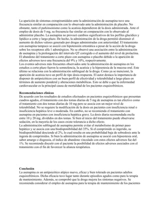 La aparición de síntomas extrapiramidales ante la administración de asenapina tuvo una
frecuencia similar en comparación con lo observado ante la administración de placebo. No
obstante, tanto el parkinsonismo como la acatisia dependieron de la dosis administrada. Ante el
empleo de dosis de 5 mg, su frecuencia fue similar en comparación con lo observado al
administrar placebo. La asenapina no provocó cambios significativos de los perfiles glucídico y
lipídico a corto y largo plazo. De hecho, la administración de la droga permitió disminuir el
aumento de dichos valores generado por drogas administradas con anterioridad. El tratamiento
con asenapina tampoco se asoció con hipotensión ortostática a pesar de la acción de la droga
sobre los receptores alfa 1 adrenérgicos. No se observó una asociación entre la administración
de asenapina y la prolongación del intervalo QT corregido o el aumento del nivel de prolactina.
El abandono del tratamiento a corto plazo con asenapina o placebo debido a la aparición de
efectos adversos tuvo una frecuencia del 9% y 10%, respectivamente.
Los eventos adversos más frecuentes observados ante la administración de asenapina en los
estudios a corto plazo fueron la somnolencia, la acatisia y la hipoestesia de la mucosa oral. Este
último se relaciona con la administración sublingual de la droga. Como ya se mencionó, la
aparición de acatisia tuvo un perfil de tipo dosis-respuesta. El autor destaca la importancia de
disponer de antipsicóticos con un buen perfil de efectividad y tolerabilidad a largo plazo en
términos de aumento ponderal y alteraciones metabólicas. Esto se debe a que la enfermedad
cardiovascular es la principal causa de mortalidad de los pacientes esquizofrénicos.

Recomendaciones clínicas
De acuerdo con los resultados de estudios efectuados en pacientes esquizofrénicos que presentan
cuadros agudos, el tratamiento con dos tomas diarias de 5 mg de asenapina es tan efectivo como
el tratamiento con dos tomas diarias de 10 mg pero se asocia con un mejor nivel de
tolerabilidad. No se requiere la modificación de la dosis en pacientes con insuficiencia renal o
insuficiencia hepática leve o moderada. En cambio, no se recomienda el tratamiento con
asenapina en pacientes con insuficiencia hepática grave. La dosis diaria recomendada oscila
entre 10 y 20 mg, divididos en dos tomas. Si bien al inicio del tratamiento puede observarse
sedación, en la mayoría de los casos existe tolerancia a dicho efecto.
La administración sublingual de asenapina permite evitar el metabolismo de primer paso
hepático y se asocia con una biodisponibilidad del 35%. Si el comprimido es ingerido, su
biodisponibilidad desciende al 2%, lo cual resulta en una probabilidad baja de sobredosis ante la
ingesta de comprimidos. Si bien la administración de asenapina se asoció con hipoestesia oral,
sabor amargo o disgeusia, el índice de abandono vinculado con estos efectos adversos fue del
1%. Se recomienda discutir con el paciente la posibilidad de efectos adversos asociados con el
tratamiento con el fin de favorecer la alianza terapéutica.




Conclusión
La asenapina es un antipsicótico atípico nuevo, eficaz y bien tolerado en pacientes adultos
esquizofrénicos. Dicha eficacia tuvo lugar tanto durante episodios agudos como para la terapia
de mantenimiento. Además, se comprobó que la droga mejora los síntomas negativos. Se
recomienda considerar el empleo de asenapina para la terapia de mantenimiento de los pacientes
 