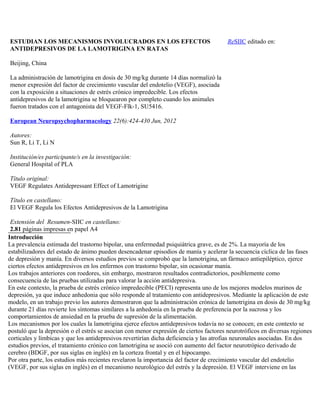 ESTUDIAN LOS MECANISMOS INVOLUCRADOS EN LOS EFECTOS                                     ReSIIC editado en:
ANTIDEPRESIVOS DE LA LAMOTRIGINA EN RATAS

Beijing, China

La administración de lamotrigina en dosis de 30 mg/kg durante 14 días normalizó la
menor expresión del factor de crecimiento vascular del endotelio (VEGF), asociada
con la exposición a situaciones de estrés crónico impredecible. Los efectos
antidepresivos de la lamotrigina se bloquearon por completo cuando los animales
fueron tratados con el antagonista del VEGF-Flk-1, SU5416.

European Neuropsychopharmacology 22(6):424-430 Jun, 2012

Autores:
Sun R, Li T, Li N

Institución/es participante/s en la investigación:
General Hospital of PLA

Título original:
VEGF Regulates Antidepressant Effect of Lamotrigine

Título en castellano:
El VEGF Regula los Efectos Antidepresivos de la Lamotrigina

 Extensión del Resumen-SIIC en castellano:
 2.81 páginas impresas en papel A4
Introducción
La prevalencia estimada del trastorno bipolar, una enfermedad psiquiátrica grave, es de 2%. La mayoría de los
estabilizadores del estado de ánimo pueden desencadenar episodios de manía y acelerar la secuencia cíclica de las fases
de depresión y manía. En diversos estudios previos se comprobó que la lamotrigina, un fármaco antiepiléptico, ejerce
ciertos efectos antidepresivos en los enfermos con trastorno bipolar, sin ocasionar manía.
Los trabajos anteriores con roedores, sin embargo, mostraron resultados contradictorios, posiblemente como
consecuencia de las pruebas utilizadas para valorar la acción antidepresiva.
En este contexto, la prueba de estrés crónico impredecible (PECI) representa uno de los mejores modelos murinos de
depresión, ya que induce anhedonia que sólo responde al tratamiento con antidepresivos. Mediante la aplicación de este
modelo, en un trabajo previo los autores demostraron que la administración crónica de lamotrigina en dosis de 30 mg/kg
durante 21 días revierte los síntomas similares a la anhedonia en la prueba de preferencia por la sucrosa y los
comportamientos de ansiedad en la prueba de supresión de la alimentación.
Los mecanismos por los cuales la lamotrigina ejerce efectos antidepresivos todavía no se conocen; en este contexto se
postuló que la depresión o el estrés se asocian con menor expresión de ciertos factores neurotróficos en diversas regiones
corticales y límbicas y que los antidepresivos revertirían dicha deficiencia y las atrofias neuronales asociadas. En dos
estudios previos, el tratamiento crónico con lamotrigina se asoció con aumento del factor neurotrópico derivado de
cerebro (BDGF, por sus siglas en inglés) en la corteza frontal y en el hipocampo.
Por otra parte, los estudios más recientes revelaron la importancia del factor de crecimiento vascular del endotelio
(VEGF, por sus siglas en inglés) en el mecanismo neurológico del estrés y la depresión. El VEGF interviene en las
 