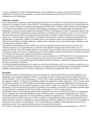 acciones neurogénicas y sobre el comportamiento de ciertos antidepresivos comunes, tales como fluoxetina y
desipramina. En la presente investigación, los autores determinaron la participación del VEGF en los efectos
antidepresivos de la lamotrigina.

Materiales y métodos
En los experimentos se utilizaron ratas macho Sprague-Dawley de 175 a 200 g. En el primer grupo de experimentos se
analizaron dos variables: el estrés crónico (PECI) y el tratamiento con lamotrigina, en tanto que en el segundo grupo de
ensayos se valoró el efecto de la infusión del antagonista del VEGF-Flk-1, SU5416, sobre los efectos de la lamotrigina.
Los animales fueron tratados con 30 mg/kg/día de lamotrigina o placebo por vía intraperitoneal. El tratamiento con
lamotrigina se inició una semana después de comenzada la PECI y se prolongó por 14 días. El antagonista selectivo del
VEGF-flk-1 (SU5416) se infundió por vía intraventricular, en el sistema nervioso central, los días 14, 16, 18 y 20. Seis
días antes del inicio de la PECI, los animales fueron anestesiados y mediante cirugía estereotáxica se les colocó una
cánula en el ventrículo lateral. Para la PECI, los animales fueron expuestos a diversos estresantes de intensidad leve e
impredecibles, en secuencias variables. En estudios previos, esta prueba se asoció con comportamiento depresivo. Se
utilizaron diez estímulos estresantes diferentes: cambios de luz, agitación, olores y privación de agua y alimentos, entre
otros (dos por día, durante 21 días).
La prueba de preferencia por la sucrosa (PPS) consistió en la exposición durante 48 horas (en los días 20 y 21) a
solución de sucrosa al 1%; posteriormente los animales fueron dejados sin agua durante 4 horas (día 22) y a la
exposición durante 1 hora a dos botellas distintas, una con agua y otra con solución de sucrosa. En esta fase se determinó
el consumo de agua y de sucrosa. La preferencia por la sucrosa se definió según el cociente entre el consumo de sucrosa
y el consumo total (de sucrosa y agua) durante la hora de exposición.
En la prueba de supresión de la alimentación (Novelty-suppressed feeding test [NSFT]) del día 23, los animales fueron
privados de alimentos durante 12 horas y colocados en una jaula de mayor tamaño, con una pequeña cantidad de
alimentos en el centro. Los animales exploraron el ambiente durante 8 minutos; se determinó el tiempo que transcurrió
hasta que consumieron el alimento.
En el primer grupo de experimentos (sin cirugía), las ratas fueron sacrificadas al día 24; los cerebros se removieron y la
corteza frontal y el tejido del hipocampo se separaron y homogeneizaron para la determinación del contenido de VEGF
mediante enzimoinmunoensayo. Los análisis estadísticos se realizaron con pruebas de Fisher y de ANOVA.

Resultados
El tratamiento crónico con lamotrigina se asoció con aumento de la expresión del VEGF en la corteza frontal y en el
hipocampo, en los animales expuestos a la PECI y en las ratas sin estrés. El estrés ejerció efectos significativos en la
corteza frontal (p < 0.01) y en el hipocampo (p < 0.05): la PECI redujo considerablemente la expresión de VEGF en las
dos regiones cerebrales. El efecto de la lamotrigina también fue sustancial en ambas regiones (p < 0.01 en los dos casos).
Los animales expuestos a la PECI tratados con lamotrigina presentaron un incremento significativo de la expresión de
VEGF en comparación con los animales expuestos a estrés crónico, tratados con vehículo (p < 0.05 en corteza frontal e
hipocampo); el nivel de expresión fue similar al registrado en los animales no estresados. La lamotrigina también indujo
un incremento de la expresión del VEGF en las ratas no estresadas (p < 0.05 en ambas regiones).
El tratamiento crónico con lamotrigina indujo efectos antidepresivos intensos en la PPS y en la NSFT; en la primera de
ellas se comprobó una interacción significativa entre el estado de estrés y el tratamiento farmacológico (p < 0.05); el
estrés indujo anhedonia importante. El efecto del fármaco también fue significativo (p < 0.05). Los análisis posteriores
confirmaron que los animales expuestos a la PECI y tratados con lamotrigina presentaron un aumento sustancial de la
preferencia por la sucrosa en comparación con los animales que recibieron vehículo (p < 0.01); el nivel fue semejante al
observado en los animales no estresados (p = 0.72). La lamotrigina no modificó la preferencia por la sucrosa en los
animales sin estrés. No se registraron diferencias en el consumo total de líquidos.
En la NSFT, la interacción entre la situación de estrés y el tratamiento farmacológico fue significativa (p < 0.05). El
 