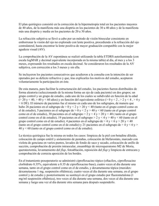 El plan quirúrgico consistió en la corrección de la hipermetropía total en los pacientes mayores
de 40 años, de la manifiesta más una dioptría en los pacientes de 30 a 40 años y de la manifiesta
más una dioptría y media en los pacientes de 20 a 30 años.

La refracción subjetiva se llevó a cabo por un método de visión binocular consistente en
emborronar la visión del ojo no explorado con lente positiva, procediendo a la refracción del ojo
contralateral, hasta encontrar la lente positiva de mayor graduación compatible con la mejor
agudeza visual (AV).

La comprobación de la AV espontánea se realizó utilizando la tabla ETDRS autoiluminada (con
escala logMAR y decimal equivalente incorporada en la misma tabla) al día, al mes y a los 3
meses, expresando los resultados en escala decimal. Se consideraron los resultados de la AV
subjetiva, con corrección a los 3 meses y sin ella.

Se incluyeron los pacientes consecutivos que acudieron a la consulta con la intención de ser
operados por su defecto refractivo y que, tras explicarles los motivos del estudio, aceptaron
voluntariamente la participación en éste.

De esta manera, para facilitar la estructuración del estudio, los pacientes fueron distribuidos de
forma aleatoria (seleccionando de la misma forma un ojo de cada paciente) en dos grupos; un
grupo control y un grupo de estudio, cada uno de los cuales se subdividió en función de la edad
(> 20 y < 40, > 40 y < 60 años) y en función del equivalente esférico (> 0 y < 2 , > 2 y < 4 , > 4 y
< 6 DE). El número de pacientes fue el mismo en cada uno de los subgrupos, de manera que
hubo 26 pacientes en el subgrupo de > 0 y < 2 y > 20 y < 40 (tanto en el grupo control como en
el de estudio), 5 pacientes en el subgrupo de > 0 y < 2 y > 40 y < 60 (tanto en el grupo control
como en el de estudio), 30 pacientes en el subgrupo > 2 y < 4 y > 20 y < 40 ( tanto en el grupo
control como en el de estudio), 19 pacientes en el subgrupo > 2 y < 4 y > 40 y < 60 (tanto en el
grupo control como en el de estudio), 4 pacientes en el subgrupo de > 4 y < 6 y > 20 y < 40
(tanto en el grupo control como en el de estudio) y 21 pacientes en el subgrupo de > 4 y < 6 y >
40 y < 60 (tanto en el grupo control como en el de estudio).

La técnica quirúrgica fue la misma en todos los casos: limpieza de la piel con betadine diluido,
colocación de campo estéril y aislamiento de pestañas, colocación de blefarostato, marcado con
violeta de genciana en varios puntos, lavados de fondo de saco y secado, colocación de anillo de
succión, comprobación de presión intraocular, ensamblaje de microqueratomo M2 de Moria,
queratectomía, levantamiento del flap, fotoablación, reposición del flap y limpieza de entrecara y
comprobación de correcta aposición de los bordes.

En el tratamiento posoperatorio se administró ciprofloxacino tópico (oftacilox, ciprofloxacino
clorhidrato 0.35%, equivalente a 0.35 de ciprofloxacino base), cuatro veces al día durante una
semana, tanto en el grupo control como en el de estudio, y dexametasona tópica (maxidex:
dexametasona 1 mg, suspensión oftálmica), cuatro veces al día durante una semana, en el grupo
control y de estudio y posteriormente su sustituyó en el grupo estudio por fluorometalona (1
mg/ml suspensión oftálmica), tres veces al día durante una semana, dos veces al día durante una
semana y luego una vez al día durante otra semana para después suspenderlo.
 