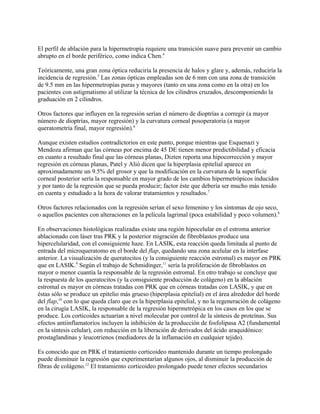 El perfil de ablación para la hipermetropía requiere una transición suave para prevenir un cambio
abrupto en el borde periférico, como indica Chen.4

Teóricamente, una gran zona óptica reduciría la presencia de halos y glare y, además, reduciría la
incidencia de regresión.5 Las zonas ópticas empleadas son de 6 mm con una zona de transición
de 9.5 mm en las hipermetropías puras y mayores (tanto en una zona como en la otra) en los
pacientes con astigmatismo al utilizar la técnica de los cilindros cruzados, descomponiendo la
graduación en 2 cilindros.

Otros factores que influyen en la regresión serían el número de dioptrías a corregir (a mayor
número de dioptrías, mayor regresión) y la curvatura corneal posoperatoria (a mayor
queratometría final, mayor regresión).6

Aunque existen estudios contradictorios en este punto, porque mientras que Esquenazi y
Mendoza afirman que las córneas por encima de 45 DE tienen menor predictibilidad y eficacia
en cuanto a resultado final que las córneas planas, Dizten reporta una hipocorrección y mayor
regresión en córneas planas, Patel y Alió dicen que la hiperplasia epitelial aparece en
aproximadamente un 9.5% del grosor y que la modificación en la curvatura de la superficie
corneal posterior sería la responsable en mayor grado de los cambios hipermetrópicos inducidos
y por tanto de la regresión que se pueda producir; factor éste que debería ser mucho más tenido
en cuenta y estudiado a la hora de valorar tratamientos y resultados.7

Otros factores relacionados con la regresión serían el sexo femenino y los síntomas de ojo seco,
o aquellos pacientes con alteraciones en la película lagrimal (poca estabilidad y poco volumen).8

En observaciones histológicas realizadas existe una región hipocelular en el estroma anterior
ablacionado con láser tras PRK y la posterior migración de fibroblastos produce una
hipercelularidad, con el consiguiente haze. En LASIK, esta reacción queda limitada al punto de
entrada del microqueratomo en el borde del flap, quedando una zona acelular en la interfase
anterior. La visualización de queratocitos (y la consiguiente reacción estromal) es mayor en PRK
que en LASIK.9 Según el trabajo de Schmidinger,11 sería la proliferación de fibroblastos en
mayor o menor cuantía la responsable de la regresión estromal. En otro trabajo se concluye que
la respuesta de los queratocitos (y la consiguiente producción de colágeno) en la ablación
estromal es mayor en córneas tratadas con PRK que en córneas tratadas con LASIK, y que en
éstas sólo se produce un epitelio más grueso (hiperplasia epitelial) en el área alrededor del borde
del flap,10 con lo que queda claro que es la hiperplasia epitelial, y no la regeneración de colágeno
en la cirugía LASIK, la responsable de la regresión hipermetrópica en los casos en los que se
produce. Los corticoides actuarían a nivel molecular por control de la síntesis de proteínas. Sus
efectos antiinflamatorios incluyen la inhibición de la producción de fosfolipasa A2 (fundamental
en la síntesis celular), con reducción en la liberación de derivados del ácido araquidónico:
prostaglandinas y leucotrienos (mediadores de la inflamación en cualquier tejido).

Es conocido que en PRK el tratamiento corticoideo mantenido durante un tiempo prolongado
puede disminuir la regresión que experimentarían algunos ojos, al disminuir la producción de
fibras de colágeno.12 El tratamiento corticoideo prolongado puede tener efectos secundarios
 