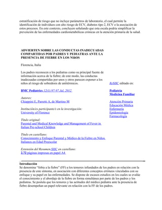 estratificación de riesgo que no incluye parámetros de laboratorio, el cual permite la
identificación de individuos con alto riesgo de ECV, diabetes tipo 2, ECV o la asociación de
estos procesos. En este contexto, concluyen señalando que esta escala podría simplificar la
prevención de las enfermedades cardiometabólicas crónicas en la atención primaria de la salud.




 ADVIERTEN SOBRE LAS CONDUCTAS INADECUADAS
 COMPARTIDAS POR PADRES Y PEDIATRAS ANTE LA
 PRESENCIA DE FIEBRE EN LOS NIñOS

 Florencia, Italia

 Los padres reconocen a los pediatras como su principal fuente de
 información acerca de la fiebre; de este modo, las conductas
 inadecuadas compartidas por unos y otros parecen exponer a los
 niños al riesgo de sobredosis de antitérmicos.                       ReSIIC editado en:

 BMC Pediatrics 12(1):97-97 Jul, 2012                                 Pediatría
                                                                      Medicina Familiar
 Autores:
 Chiappini E, Parretti A, de Martino M                                Atención Primaria
                                                                      Educación Médica
 Institución/es participante/s en la investigación:                   Enfermería
 University of Florence                                               Epidemiología
                                                                      Farmacología
 Título original:
 Parental and Medical Knowledge and Management of Fever in
 Italian Pre-school Children

 Título en castellano:
 Conocimiento y Enfoque Parental y Médico de la Fiebre en Niños
 Italianos en Edad Preescolar

 Extensión del Resumen-SIIC en castellano:
 2.72 páginas impresas en papel A4


Introducción
Se denomina “fobia a la fiebre” (FF) a los temores infundados de los padres en relación con la
presencia de este síntoma, en asociación con diferentes conceptos erróneos vinculados con su
enfoque y su papel en las enfermedades. Se dispone de escasos estudios en los cuales se evalúe
el conocimiento y el abordaje de la fiebre en forma simultánea por parte de los padres y los
pediatras. Se postula que los temores y las actitudes del médico pediatra ante la presencia de
fiebre desempeñan un papel relevante en relación con la FF de los padres.
 