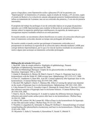 graves a largo plazo, como hipertensión ocular o glaucoma (5% de los pacientes con
“hiperrespuesta” en tratamientos a 4 semanas, según el estudio de Armaly, y 6% de éstos, según
el estudio de Becker) o la evolución de catarata subcapsular posterior fundamentalmente (riesgo
ínfimo en tratamiento de 4 semanas; una con un corticoide alta potencia y 3 con otro de potencia
intermedia).

El propósito del trabajo fue prolongar el uso de corticoides tópicos en un grupo de pacientes
operados con LASIK hipermetrópico para modular la liberación de sustancias inflamatorias e
intentar reducir la migración epitelial que contribuyesen a la regresión, de manera que se
consiguiesen mejores resultados refractivos en estos pacientes.

En nuestro estudio, no encontramos efectos beneficiosos en cuanto a la corrección refractiva por
tener el tratamiento corticoideo durante un tiempo más prolongado del habitual.

De nuestro estudio se puede concluir que prolongar el tratamiento corticoideo en el
posoperatorio no disminuye la regresión de la corrección óptica obtenida mediante LASIK para
corregir defectos hipermetrópicos, por lo que a la vista de nuestros resultados no encontramos
motivo alguno para aconsejar un tratamiento corticoideo prolongado.




Bibliografía del artículo Bibliografía
1. Boyd BF. Atlas de cirugía refractiva. Highlights of ophthalmology. Panamá.
Highlights of Ophtalmology International 88, 2000.
2. Centro de Oftalmología Barraquer. Empleo de los glucocorticoides en oftalmología.
Barcelona: Imprerapid; 1992. p. 68-69.
3. Zadok D, Maskaleris G, Montes M, Shah S, García V, Chayet A. Hyperopic laser in situ
keratomileusis with the Nidek EC-5000 excimer laser. Ophtalmology 107:1132-1137, 2000.
4. Chen CC, Izadshenas A, Rana MA, Azar DT. Corneal asphericity after hyperopic laser in situ
keratomileusis. J Cataract Refract Surg 28:1539-1545, 2002.
5. Davidorf JM, Eghbali F, Onclix T, Maloney RK. Effect of varying the optical zone diameter
on the results of hyperopic laser in situ Keratomileusis. Ophtalmology 108:1261-1265, 2001.
6. Cobo-Soriano R, Llovet F, González-López F, Domingo B, Gómez-Sanz F, Baviera J. Factors
that influence outcomes of hyperopic laser in situ kerato-mileusis. J Cataract Refract Surg
28:1530-1538, 2002.
7. Patel S, Alio JL, Pérez-Santonja JJ. A model to explain the difference between changes in
refraction and central ocular surface power after laser in situ keratomileusis. J Refract Surg
16:330-335, 2000.
8. Albietz JM, Lenton LM, Mc Lennan SG. Effect of laser in situ keratomileusis for hyperopia
on tear film and ocular surface. J Refract Surg 18:113-123, 2002.
9. Wachtlin J, Langenbeck K, Schrunder S, Zhang EP, Hoffman F. Immunohistology of corneal
wound healing after photorefractive keratectomy and laser in situ keratomileusis. J Refract Surg
15:451-458, 1999.
10. Miyamoto T, Saika S, Yamanaka A, Kawashima Y, Suzuki Y, Ohnishi Y.
 