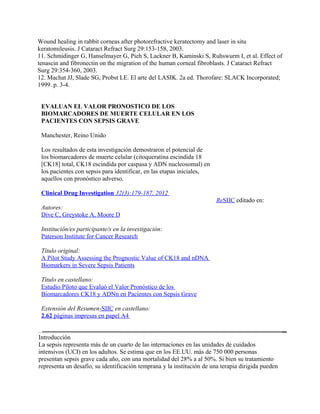 Wound healing in rabbit corneas after photorefractive keratectomy and laser in situ
keratomileusis. J Cataract Refract Surg 29:153-158, 2003.
11. Schmidinger G, Hanselmayer G, Pieh S, Lackner B, Kaminski S, Ruhswurm I, et al. Effect of
tenascin and fibronectin on the migration of the human corneal fibroblasts. J Cataract Refract
Surg 29:354-360, 2003.
12. Machat JJ, Slade SG, Probst LE. El arte del LASIK. 2a ed. Thorofare: SLACK Incorporated;
1999. p. 3-4.


 EVALUAN EL VALOR PRONOSTICO DE LOS
 BIOMARCADORES DE MUERTE CELULAR EN LOS
 PACIENTES CON SEPSIS GRAVE

 Manchester, Reino Unido

 Los resultados de esta investigación demostraron el potencial de
 los biomarcadores de muerte celular (citoqueratina escindida 18
 [CK18] total, CK18 escindida por caspasa y ADN nucleosomal) en
 los pacientes con sepsis para identificar, en las etapas iniciales,
 aquellos con pronóstico adverso.

 Clinical Drug Investigation 32(3):179-187, 2012
                                                                        ReSIIC editado en:
 Autores:
 Dive C, Greystoke A, Moore D

 Institución/es participante/s en la investigación:
 Paterson Institute for Cancer Research

 Título original:
 A Pilot Study Assessing the Prognostic Value of CK18 and nDNA
 Biomarkers in Severe Sepsis Patients

 Título en castellano:
 Estudio Piloto que Evaluó el Valor Pronóstico de los
 Biomarcadores CK18 y ADNn en Pacientes con Sepsis Grave

 Extensión del Resumen-SIIC en castellano:
 2.62 páginas impresas en papel A4


Introducción
La sepsis representa más de un cuarto de las internaciones en las unidades de cuidados
intensivos (UCI) en los adultos. Se estima que en los EE.UU. más de 750 000 personas
presentan sepsis grave cada año, con una mortalidad del 28% a al 50%. Si bien su tratamiento
representa un desafío, su identificación temprana y la institución de una terapia dirigida pueden
 