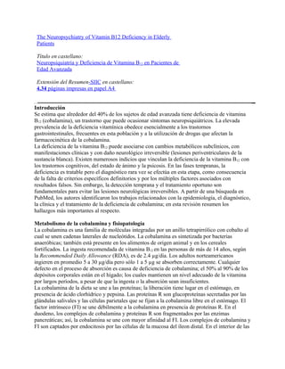 The Neuropsychiatry of Vitamin B12 Deficiency in Elderly
 Patients

 Título en castellano:
 Neuropsiquiatría y Deficiencia de Vitamina B12 en Pacientes de
 Edad Avanzada

 Extensión del Resumen-SIIC en castellano:
 4.34 páginas impresas en papel A4


Introducción
Se estima que alrededor del 40% de los sujetos de edad avanzada tiene deficiencia de vitamina
B12 (cobalamina), un trastorno que puede ocasionar síntomas neuropsiquiátricos. La elevada
prevalencia de la deficiencia vitamínica obedece esencialmente a los trastornos
gastrointestinales, frecuentes en esta población y a la utilización de drogas que afectan la
farmacocinética de la cobalamina.
La deficiencia de la vitamina B12 puede asociarse con cambios metabólicos subclínicos, con
manifestaciones clínicas y con daño neurológico irreversible (lesiones periventriculares de la
sustancia blanca). Existen numerosos indicios que vinculan la deficiencia de la vitamina B12 con
los trastornos cognitivos, del estado de ánimo y la psicosis. En las fases tempranas, la
deficiencia es tratable pero el diagnóstico rara vez se efectúa en esta etapa, como consecuencia
de la falta de criterios específicos definitorios y por los múltiples factores asociados con
resultados falsos. Sin embargo, la detección temprana y el tratamiento oportuno son
fundamentales para evitar las lesiones neurológicas irreversibles. A partir de una búsqueda en
PubMed, los autores identificaron los trabajos relacionados con la epidemiología, el diagnóstico,
la clínica y el tratamiento de la deficiencia de cobalamina; en esta revisión resumen los
hallazgos más importantes al respecto.

Metabolismo de la cobalamina y fisiopatología
La cobalamina es una familia de moléculas integradas por un anillo tetrapirrólico con cobalto al
cual se unen cadenas laterales de nucleótidos. La cobalamina es sintetizada por bacterias
anaeróbicas; también está presente en los alimentos de origen animal y en los cereales
fortificados. La ingesta recomendada de vitamina B12 en las personas de más de 14 años, según
la Recommended Daily Allowance (RDA), es de 2.4 µg/día. Los adultos norteamericanos
ingieren en promedio 5 a 30 µg/día pero sólo 1 a 5 µg se absorben correctamente. Cualquier
defecto en el proceso de absorción es causa de deficiencia de cobalamina; el 50% al 90% de los
depósitos corporales están en el hígado; los cuales mantienen un nivel adecuado de la vitamina
por largos períodos, a pesar de que la ingesta o la absorción sean insuficientes.
La cobalamina de la dieta se une a las proteínas; la liberación tiene lugar en el estómago, en
presencia de ácido clorhídrico y pepsina. Las proteínas R son glucoproteínas secretadas por las
glándulas salivales y las células parietales que se fijan a la cobalamina libre en el estómago. El
factor intrínseco (FI) se une débilmente a la cobalamina en presencia de proteínas R. En el
duodeno, los complejos de cobalamina y proteínas R son fragmentados por las enzimas
pancreáticas; así, la cobalamina se une con mayor afinidad al FI. Los complejos de cobalamina y
FI son captados por endocitosis por las células de la mucosa del íleon distal. En el interior de las
 