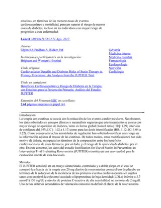 estatinas, en términos de las menores tasas de eventos
 cardiovasculares y mortalidad, parecen superar el riesgo de nuevos
 casos de diabetes, incluso en los individuos con mayor riesgo de
 progresión a esta enfermedad.

 Lancet 380(9841):565-571 Ago, 2012

 Autores:
 Glynn RJ, Pradhan A, Ridker PM                                        Geriatría
                                                                       Medicina Interna
 Institución/es participante/s en la investigación:                    Medicina Familiar
 Brigham and Women's Hospital                                          Farmacología
                                                                       Epidemiología
 Título original:                                                      Nutrición
 Cardiovascular Benefits and Diabetes Risks of Statin Therapy in       Cardiología
 Primary Prevention: An Analysis from the JUPITER Trial

 Título en castellano:
 Beneficios Cardiovasculares y Riesgo de Diabetes en la Terapia
 con Estatinas para la Prevención Primaria: Análisis del Estudio
 JUPITER

 Extensión del Resumen-SIIC en castellano:
 2.61 páginas impresas en papel A4


Introducción
La terapia con estatinas se asocia con la reducción de los eventos cardiovasculares. No obstante,
los datos obtenidos en ensayos clínicos y metanálisis sugieren que este tratamiento se asocia con
mayor riesgo de aparición de diabetes, tanto en forma global (hazard ratio [HR]: 1.09; intervalo
de confianza del 95% [IC]: 1.02 a 1.17) como para las dosis intensificadas (HR: 1.12; IC: 1.04 a
1.22). Como consecuencia, las autoridades de regulación han solicitado notificar este riesgo en
la información adjunta al envase de las estatinas. De todos modos, estas modificaciones han sido
motivo de debate, en especial en términos de la comparación entre los beneficios
cardiovasculares de estos fármacos, por un lado, y el riesgo de la aparición de diabetes, por el
otro. En este contexto, los datos del estudio Justification for Use of Statins in Prevention: an
Intervention Trial Evaluating Rosuvastatin (JUPITER) constituyen una oportunidad para la
evaluación directa de esta discusión.

Métodos
El JUPITER consistió en un ensayo aleatorizado, controlado y a doble ciego, en el cual se
comparó la eficacia de la terapia con 20 mg diarios de rosuvastatina contra el uso de placebo en
términos de la reducción de la incidencia de los primeros eventos cardiovasculares en sujetos
sanos con un nivel de colesterol asociado a lipoproteínas de baja densidad (LDLc) inferior a 3.7
mmol/l (130 mg/dl) y niveles de proteína C-reactiva de alta sensibilidad no menores de 2 mg/dl.
Uno de los criterios secundarios de valoración consistió en definir el efecto de la rosuvastatina
 
