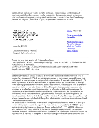 tratamiento en sujetos con valores iniciales normales o en ausencia de componentes del
síndrome metabólico. Los expertos concluyen que estos datos podrían reducir los temores
relacionados con el riesgo de prescripción de estatinas en el marco de la reducción del riesgo
vascular, en conjunto con la dieta, el ejercicio y la cesación del hábito de fumar.




 INVESTIGAN LA                                                            InSIIC editado en:
 ASOCIACION ENTRE EL
 CONSUMO DE VITAMINAS                                                     Gastroenterología
 Y EL RIESGO DE                                                           Nutrición
 HEPATOCARCINOMA
                                                                          Anatomía Patológica
                                                                          Atención Primaria
 Nashville, EE.UU.                                                        Medicina Familiar
                                                                          Oncología
 La administración de vitamina                                            Salud Pública
 E, a partir de los alimentos o


Institución principal: Vanderbilt Epidemiology Center
Correspondencia: X Shu, Vanderbilt Epidemiology Center, TN 37203-1738, Nashville EE.UU.
Patrocinio: NIH, entre otros.
Conflicto de interés: El Dr. Zhang recibe honorarios de Fogarty International Center.
Agradecimientos: NIH, entre otros.


El hepatocarcinoma es una de las causas de mortalidad por cáncer más relevantes en todo el
mundo. Se estima que el 85% de los casos se diagnostica en naciones no industrializadas; esta
enfermedad se caracteriza por un mal pronóstico, con una tasa de supervivencia inferior al 15%
en un seguimiento de 5 años. Se considera a la hepatitis crónica por virus B como el principal
factor de riesgo para el hepatocarcinoma en los seres humanos. Esta infección viral es endémica
en África y Asia, con especial énfasis en China. Entre otros factores relacionados con esta
neoplasia se señala a la exposición prolongada a la aflatoxina y al alcoholismo crónico. Se
señala que la inflamación persistente se vincula con alteraciones del ADN, estimulación del
crecimiento de las células tumorales y, probablemente, inducción de la carcinogénesis. Se
postula que ciertos factores de la dieta, como las vitaminas A y E, el hierro, el cobre, el zinc y el
selenio reducen la susceptibilidad del hospedero a la infección persistente, con minimización del
riesgo de hepatocarcinoma.
En este estudio, se llevó a cabo un análisis de la ingestión de vitaminas a partir de la dieta y de
suplementos en relación con el riesgo de hepatocarcinoma en una cohorte de 132 837 sujetos
que participaron de los ensayos Shanghai Women’s Health Study (1997 a 2000) y Shanghai
Men’s Health Study (2002 a 2006). Se incluyeron datos obtenidos mediantes cuestionarios
validados acerca de los contenidos de la dieta y se efectuó un seguimiento individualizado de los
registros, con el objetivo de comparar la incidencia de hepatocarcinoma entre los sujetos que
 