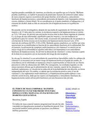 ingerían grandes cantidades de vitaminas, en relación con aquellos que no lo hacían. Mediante
pruebas estadísticas, se exploró la presencia de potenciales factores de confusión (edad, índice
de masa corporal, ingresos económicos del grupo familiar, nivel educativo, antecedentes
familiares de hepatocarcinoma y antecedentes personales de hepatitis viral, hepatopatía crónica,
cirrosis, diabetes y litiasis biliar). No se consideraron en el ajuste estadístico el tabaquismo y el
consumo de alcohol, dada su falta de asociación con el hepatocarcinoma en la población
asiática.

De acuerdo con los investigadores, después de una media de seguimiento de 10.9 años para las
mujeres y de 5.5 años para los varones, la incidencia respectiva de hepatocarcinoma se estimó
en 118 y 149 casos. Se advirtió una asociación inversa entre la dosis diaria ingerida de vitamina
E y el riesgo de esta enfermedad, significativa para las mujeres y con una tendencia no
significativa para los varones. Del mismo modo, el consumo de suplementos de este producto se
correlacionó de forma inversa con la incidencia de hepatocarcinoma (hazard ratio: 0.52;
intervalo de confianza del 95%: 0.30 a 0.90). Mediante ajustes estadísticos, se verificó que estas
asociaciones no se modificaban en función de los antecedentes familiares de la enfermedad. Por
el contrario, la utilización de complejos multivitamínicos o de vitamina C se asoció con un
mayor riesgo de la enfermedad en aquellos individuos con hepatopatía o con antecedentes
familiares de hepatocarcinoma. Se advirtió la obtención de vitamina C u otras vitaminas a partir
de la dieta no se asociaron con un incremento del riesgo de esta neoplasia.

Se cita que la vitamina E es un antioxidante de características liposolubles; todos los subtipos de
vitamina E se asociaron con un menor riesgo de hepatocarcinoma en el grupo de estudio, en
coincidencia con lo informado en numerosos ensayos experimentales en función de sus efectos
preventivos sobre las alteraciones del ADN. Por consiguiente, los resultados logrados en este
ensayo permiten afirmar que la administración de esta vitamina, a partir de los alimentos o
mediante suplementos, se vincula con la reducción de la probabilidad de esta afección, en forma
independiente del sexo. En cambio, se admite que la correlación positiva entre el uso de
vitamina C y los suplementos multivitamínicos y el hepatocarcinoma podría deberse a una
relación causal inversa, dado que los sujetos con hepatopatías y antecedentes familiares de
hepatocarcinoma suelen utilizar polivitamínicos con una frecuencia más elevada.




 EL INDICE DE MASA CORPORAL MATERNO                                       ReSIIC editado en:
 CONSTITUYE UN FACTOR PREDICTIVO PARA
 HIPOGLUCEMIA NEONATAL EN PACIENTES CON                                   Obstetricia y
 DIABETES GESTACIONAL                                                     Ginecología
                                                                          Diabetología
 Barcelona, España
                                                                          Pediatría
 Un índice de masa corporal materno pregestacional elevado ha sido        Nutrición
 vinculado con hipoglucemia neonatal en la población general. Esta        Endocrinología y
 asociación también estaría presente en pacientes con diabetes            Metabolismo
 mellitus gestacional.                                                    Medicina Familiar
 