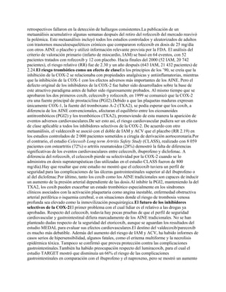 retrospectivos fallaron en la detección de hallazgos consistentes.La publicación de un
metaanálisis acumulativo algunas semanas después del retiro del rofecoxib del mercado reavivó
la polémica. Este metaanálisis incluyó todos los estudios controlados y aleatorizados de adultos
con trastornos musculoesqueléticos crónicos que compararon rofecoxib en dosis de 25 mg/día
con otros AINE o placebo y utilizó información relevante provista por la FDA. El análisis del
criterio de valoración primario (infarto de miocardio, IAM) se basó en 64 eventos, con 52
pacientes tratados con rofecoxib y 12 con placebo. Hacia finales del 2000 (52 IAM, 20 742
pacientes), el riesgo relativo (RR) fue de 2.30 y un año después (643 IAM, 21 432 pacientes) de
2.24.El riesgo trombótico como un efecto de claseEn los principios de los ’90, se creía que la
inhibición de la COX-2 se relacionaba con propiedades analgésicas y antiinflamatorias, mientras
que la inhibición de la COX-1 con los efectos adversos más importantes de los AINE. Pero el
defecto original de los inhibidores de la COX-2 fue haber sido desarrollados sobre la base de
este atractivo paradigma antes de haber sido rigurosamente probados. Al mismo tiempo que se
aprobaron los dos primeros coxib, celecoxib y rofecoxib, en 1999 se comunicó que la COX-2
era una fuente principal de prostaciclina (PGI2).Debido a que las plaquetas maduras expresan
únicamente COX-1, la fuente del tromboxano A-2 (TXA2), se podía esperar que los coxib, a
diferencia de los AINE convencionales, afectaran el equilibrio entre los eicosanoides
antitrombóticos (PGI2) y los trombóticos (TXA2), promoviendo de esta manera la aparición de
eventos adversos cardiovasculares.De ser esto así, el riesgo cardiovascular pudiera ser un efecto
de clase aplicable a todos los inhibidores selectivos de la COX-2. De acuerdo con otro
metaanálisis, el valdecoxib se asoció con el doble de IAM y ACV que el placebo (RR 2.19) en
los estudios controlados de 2 000 pacientes sometidos a cirugía de derivación aortocoronaria.Por
el contrario, el estudio Celecoxib Long term Artritis Safety Study (CLASS), realizado con 8 059
pacientes con osteartritis (72%) o artritis reumatoidea (28%) demostró la falta de diferencias
significativas de los eventos cardiovasculares entre celecoxib, ibuprofeno y diclofenac. A
diferencia del rofecoxib, el celecoxib pierde su selectividad por la COX-2 cuando se lo
administra en dosis supraterapéuticas (las utilizadas en el estudio CLASS fueron de 800
mg/día).Hay que resaltar que este estudio no mostró que el celecoxib tuviera un perfil de
seguridad para las complicaciones de las úlceras gastrointestinales superior al del ibuprofeno o
al del diclofenac.Por último, tanto los coxib como los AINE tradicionales son capaces de inducir
un aumento de la presión arterial dependiente de las dosis.Al inhibir la PGI2, manteniendo la del
TXA2, los coxib pueden exacerbar un estado trombótico especialmente en los síndromes
clínicos asociados con la activación plaquetaria como angina inestable, enfermedad obstructiva
arterial periférica o isquemia cerebral, o en situaciones donde el riesgo de trombosis venosa
profunda sea elevado como la inmovilización posquirúrgica.El futuro de los inhibidores
selectivos de la COX-2El primer problema con el cual lidiar es el relativo a las drogas ya
aprobadas. Respecto del celecoxib, todavía hay pocas pruebas de que el perfil de seguridad
cardiovascular y gastrointestinal difiera marcadamente de los AINE tradicionales. No se han
planteado dudas respecto de la seguridad del etoricoxib, aunque se aguardan los resultados del
estudio MEDAL para evaluar sus efectos cardiovasculares.El destino del valdecoxib/parecoxib
es mucho más debatible. Además del aumento del riesgo de IAM y ACV, ha habido informes de
casos serios de hipersensibilidad, algunos fatales, como el eritema multiforme y la necrolisis
epidérmica tóxica. Tampoco se confirmó que provea protección contra las complicaciones
gastrointestinales.También ha habido preocupación respecto del lumiracoxib, para el cual el
estudio TARGET mostró que disminuía un 66% el riesgo de las complicaciones
gastrointestinales en comparación con el ibuprofeno y el naproxeno, pero se mostró un aumento
 