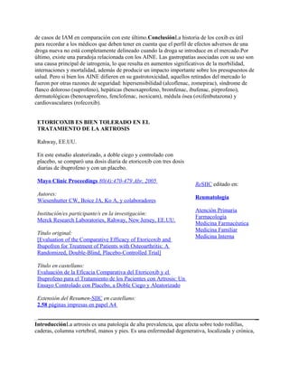 de casos de IAM en comparación con este último.ConclusiónLa historia de los coxib es útil
para recordar a los médicos que deben tener en cuenta que el perfil de efectos adversos de una
droga nueva no está completamente delineado cuando la droga se introduce en el mercado.Por
último, existe una paradoja relacionada con los AINE. Las gastropatías asociadas con su uso son
una causa principal de iatrogenia, lo que resulta en aumentos significativos de la morbilidad,
internaciones y mortalidad, además de producir un impacto importante sobre los presupuestos de
salud. Pero si bien los AINE difieren en su gastrotoxicidad, aquellos retirados del mercado lo
fueron por otras razones de seguridad: hipersensibilidad (alcoflenac, zomepirac), síndrome de
flanco doloroso (suprofeno), hepáticas (benoxaprofeno, bromfenac, ibufenac, pirprofeno),
dermatológicas (benoxaprofeno, fenclofenac, isoxicam), médula ósea (oxifenbutazona) y
cardiovasculares (rofecoxib).


 ETORICOXIB ES BIEN TOLERADO EN EL
 TRATAMIENTO DE LA ARTROSIS

 Rahway, EE.UU.

 En este estudio aleatorizado, a doble ciego y controlado con
 placebo, se comparó una dosis diaria de etoricoxib con tres dosis
 diarias de ibuprofeno y con un placebo.

 Mayo Clinic Proceedings 80(4):470-479 Abr, 2005
                                                                     ReSIIC editado en:
 Autores:
                                                                     Reumatología
 Wiesenhutter CW, Boice JA, Ko A, y colaboradores
                                                                     Atención Primaria
 Institución/es participante/s en la investigación:
                                                                     Farmacología
 Merck Research Laboratories, Rahway, New Jersey, EE.UU.
                                                                     Medicina Farmacéutica
                                                                     Medicina Familiar
 Título original:
                                                                     Medicina Interna
 [Evaluation of the Comparative Efficacy of Etoricoxib and
 Ibupofren for Treatment of Patients with Osteoarthritis: A
 Randomized, Double-Blind, Placebo-Controlled Trial]

 Título en castellano:
 Evaluación de la Eficacia Comparativa del Etoricoxib y el
 Ibuprofeno para el Tratamiento de los Pacientes con Artrosis: Un
 Ensayo Controlado con Placebo, a Doble Ciego y Aleatorizado

 Extensión del Resumen-SIIC en castellano:
 2.58 páginas impresas en papel A4


IntroducciónLa artrosis es una patología de alta prevalencia, que afecta sobre todo rodillas,
caderas, columna vertebral, manos y pies. Es una enfermedad degenerativa, localizada y crónica,
 