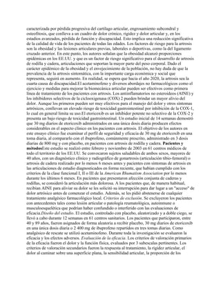 caracterizada por pérdida progresiva del cartílago articular, engrosamiento subcondral y
osteofitosis, que conlleva a un cuadro de dolor crónico, rigidez y dolor articular y, en los
estadios avanzados, pérdida de función y discapacidad. Esto implica una reducción significativa
de la calidad de vida de los pacientes de todas las edades. Los factores de riesgo para la artrosis
son la obesidad y las lesiones articulares previas, laborales o deportivas, como la del ligamento
cruzado anterior. En este punto, los autores señalan que la obesidad alcanzó proporciones
epidémicas en los EE.UU. y que es un factor de riesgo significativo para el desarrollo de artrosis
de rodilla y cadera, articulaciones que soportan la mayor parte del peso corporal. Dado el
carácter epidémico de la obesidad y el envejecimiento de la población, no hay duda de que la
prevalencia de la artrosis sintomática, con la importante carga económica y social que
representa, seguirá en aumento. En realidad, se espera que hacia el año 2020, la artrosis sea la
cuarta causa de discapacidad.El acetaminofeno y diversos abordajes no farmacológicos como el
ejercicio y medidas para mejorar la biomecánica articular pueden ser efectivos como primera
línea de tratamiento de los pacientes con artrosis. Los antiinflamatorios no esteroideos (AINE) y
los inhibidores selectivos de la ciclooxigenasa (COX) 2 pueden brindar un mayor alivio del
dolor. Aunque los primeros pueden ser muy efectivos para el manejo del dolor y otros síntomas
artrósicos, conllevan un elevado riesgo de toxicidad gastrointestinal por inhibición de la COX-1,
lo cual en general limita su uso.El etoricoxib es un inhibidor potente no selectivo de la COX-2 y
presenta un bajo riesgo de toxicidad gastrointestinal. Un estudio inicial de 14 semanas demostró
que 30 mg diarios de etoricoxib administrados en una única dosis diaria producen efectos
considerables en el aspecto clínico en los pacientes con artrosis. El objetivo de los autores en
este ensayo clínico fue examinar el perfil de seguridad y eficacia de 30 mg de etoricoxib en una
toma diaria, al compararlo con el ibuprofeno, comúnmente prescrito, administrado en 3 dosis
diarias de 800 mg y con placebo, en pacientes con artrosis de rodilla y cadera. Pacientes y
métodosEste estudio se realizó entre febrero y noviembre de 2003 en 61 centros médicos de
todo el territorio de los EE.UU. Se convocaron sujetos saludables de ambos sexos, mayores de
40 años, con un diagnóstico clínico y radiográfico de gonartrosis (articulación tibio-femoral) o
artrosis de cadera realizado por lo menos 6 meses antes y pacientes con síntomas de artrosis en
las articulaciones de estudio diagnosticados en forma reciente, que habían cumplido con los
criterios de la clase funcional I, II o III de la American Rhumatism Association por lo menos
durante los últimos 6 meses. En pacientes que presentaron afección conjunta de caderas y
rodillas, se consideró la articulación más dolorosa. A los pacientes que, de manera habitual,
recibían AINE para aliviar su dolor se les solicitó su interrupción para dar lugar a un "acceso" de
dolor artrósico antes de comenzar el estudio. Además, se les pidió abstenerse de cualquier
tratamiento analgésico farmacológico local. Criterios de exclusión. Se excluyeron los pacientes
con antecedentes tales como lesión articular o patología reumatológica, autoinmune o
musculoesquelética que podrían haber confundido o interferido con las evaluaciones de
eficacia.Diseño del estudio. El estudio, controlado con placebo, aleatorizado y a doble ciego, se
llevó a cabo durante 12 semanas en 61 centros sanitarios. Los pacientes que participaron, entre
40 y 89 años, fueron asignados de forma aleatoria a recibir placebo, 30 mg diarios de etoricoxib
en una única dosis diaria o 2 400 mg de ibuprofeno repartidos en tres tomas diarias. Como
analgésico de rescate se utilizó acetaminofeno. Durante toda la investigación se evaluaron la
eficacia y los efectos adversos. Evaluación de la eficacia. Los criterios de valoración primarios
de la eficacia fueron el dolor y la función física, evaluados por 3 subescalas pertinentes. Los
criterios de valoración secundarios fueron la respuesta al tratamiento, la rigidez articular, el
dolor al caminar sobre una superficie plana, la sensibilidad articular, la proporción de los
 